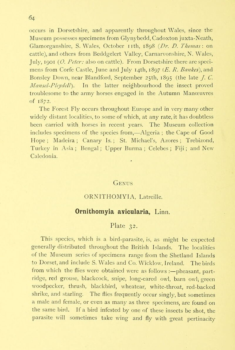 occurs in Dorsetshire, and apparently throughout Wales, since the Museum possesses specimens from Glynybedd, Cadoxton juxta-Neath, Glamorganshire, S.Wales, October nth, 1898 {Dr. D. Thomas: on cattle), and others from Beddgelert Valley, Carnarvonshire, N. Wales, July, 1901 (0. Peter: also on cattle). From Dorsetshire there are speci- mens from Corfe Castle, June and July 14th, 1897 (E. R. Bankes), and Bonsley Down, near Blandford, September 25th, 1895 (the late J. C. Mansel-P ley dell). In the latter neighbourhood the insect proved troublesome to the army horses engaged in the Autumn Manoeuvres of 1872. The Forest Fly occurs throughout Europe and in very many other widely distant localities, to some of which, at any rate, it has doubtless been carried with horses in recent years. The Museum collection includes specimens of the species from,—Algeria ; the Cape of Good Hope ; Madeira ; Canary Is. ; St. Michael's, Azores ; Trebizond, Turkey in Asia ; Bengal ; Upper Burma ; Celebes ; Fiji; and New Caledonia. Genus ORNITHOMYIA, Latreille. Ornithomyia avicularia, Linn. Plate 32. This species, which is a bird-parasite, is, as might be expected generally distributed throughout the British Islands. The localities of the Museum series of specimens range from the Shetland Islands to Dorset, and include S. Wales and Co. Wicklow, Ireland. The birds from which the flies were obtained were as follows :—pheasant, part- ridge, red grouse, blackcock, snipe, long-eared owl, barn owl, green woodpecker, thrush, blackbird, wheatear, white-throat, red-backed shrike, and starling. The flies frequently occur singly, but sometimes a male and female, or even as many as three specimens, are found on the same bird. If a bird infested by one of these insects be shot, the parasite will sometimes take wing and fly with great pertinacity