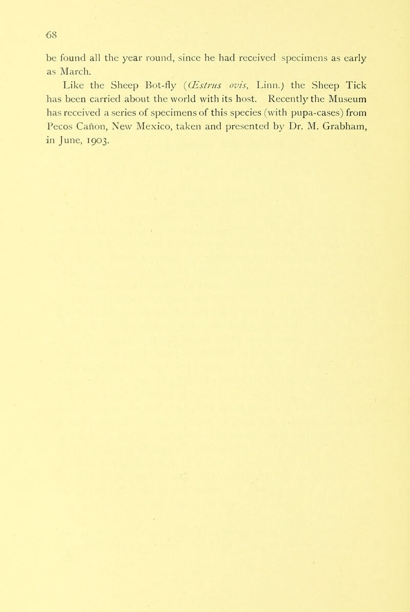 be found all the year round, since he had received specimens as early as March. Like the Sheep Bot-fly (CEstrus ovis, Linn.J the Sheep Tick Las been carried about the world with its host. Recently the Museum has received a series of specimens of this species (with pupa-cases) from Pecos Canon, New Mexico, taken and presented by Dr. M. Grabham, in June, 1903.