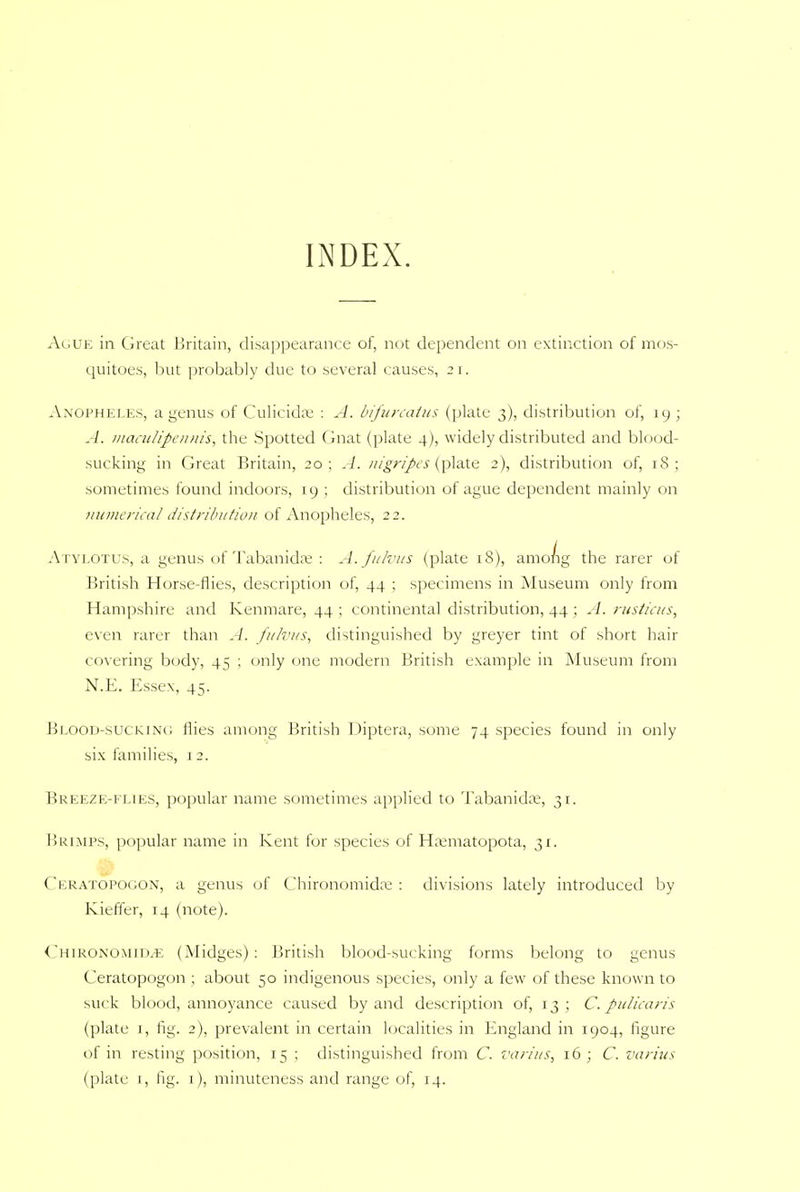 INDEX. Ague in Great Britain, disappearance of, not dependent on extinction of mos- quitoes, but probably due to several causes, 21. Anopheles, a genus of Culicida; : A. bifurcatus (plate 3), distribution of, 19 ; A. maculipennis, the Spotted Gnat (plate 4), widely distributed and blood- sucking in Great Britain, 20; A. nigripes (plate 2), distribution of, 18; sometimes found indoors, 19 ; distribution of ague dependent mainly on numerical distribution of Anopheles, 22. Atylotus, a genus of Tabanidae : A.fulvus (plate 18), among the rarer of British Horse-flies, description of, 44 ; specimens in Museum only from Hampshire and Kenmare, 44 ; continental distribution, 44 ; A. rusticus, even rarer than A. fulvus, distinguished by greyer tint of short hair covering body, 45 ; only one modern British example in Museum from N.E. Essex, 45. Blood-sucking flies among British Diptera, some 74 species found in only six families, 1 2. Breeze-flies, popular name sometimes applied to Tabanidae, 31. Brimps, popular name in Kent for species of Haematopota, 31. Ceratopogon, a genus of Chironomidas : divisions lately introduced by Kieffer, 14 (note). CHlRONOMIDjE (Midges): British blood-sucking forms belong to genus Ceratopogon ; about 50 indigenous species, only a few of these known to suck blood, annoyance caused by and description of, 13; C. pulicaris (plate 1, fig. 2), prevalent in certain localities in England in 1904, figure of in resting position, 15 ; distinguished from C. varius, 16; C. varius