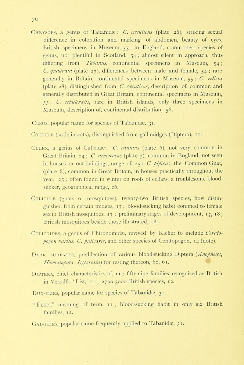 Chrysops, a genus of Tabanidas : C. cceculiens (plate 26), striking sexual difference in coloration and marking of abdomen, beauty of eyes, British specimens in Museum, 53; in England, commonest species of genus, not plentiful in Scotland, 54; almost silent in approach, thus differing from Tabanus, continental specimens in Museum, 54 ; C. quadrata (plate 27), differences between male and female, 54 ; rare generally in Britain, continental specimens in Museum, 55 ; C. relicta (plate 28), distinguished from C. caaitiens, description of, common and generally distributed in Great Britain, continental specimens in Museum, 55; C. seftulcralis, rare in British islands, only three specimens in Museum, description of, continental distribution, 56. Clegs, popular name for species of Tabanidae, 31. CocciD/E (scale-insects), distinguished from gall-midges (Diptera), 11. Culex, a genus of Culicidse : C. cantans (plate 6), not very common in Great Britain, 24; C. nemorosns (plate 7), common in England, not seen in houses or out-buildings, range of, 25 ; C. pipiens, the Common Gnat, (plate 8), common in Great Britain, in houses practically throughout the year, 25 ; often found in winter on roofs of cellars, a troublesome blood- sucker, geographical range, 26. Culicid.e (gnats or mosquitoes), twenty-two British species, how distin- guished from certain midges, 17 ; blood-sucking habit confined to female sex in British mosquitoes, 17 ; preliminary stages of development, 17, 18; British mosquitoes beside those illustrated, 18. Culicoides, a genus of Chironomidse, revived by Kieffer to include Cerato- pogon varhis, C. pitlicaris, and other species of Ceratopogon, 14 (note). Dark surfaces, predilection of various blood-sucking Diptera (Anop/ie/es, Htzmatopota, Lyperosid) for resting thereon, 60, 61. Diptera, chief characteristics of, n ; fifty-nine families recognised as British in Verrall's 'List,' n ; 2700-3000 British species, 12. Dun-flies, popular name for species of Tabanida;, 31. Flies, meaning of term, 11; blood-sucking habit in only six British families, 12. Gad-flies, popular name frequently applied to Tabanidae, 31.