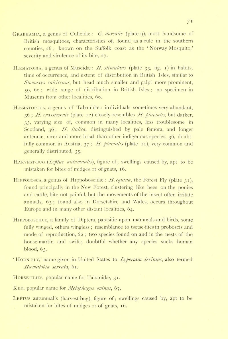 Grabhamia, a genus of Culicidse : G. dorsalis (plate 9), most handsome of British mosquitoes, characteristics of, found as a rule in the southern counties, 26 ; known on the Suffolk coast as the ' Norway Mosquito,' severity and virulence of its bite, 27. HiEMATOBiA, a genus of Muscidse: H. stimulans (plate 33, fig. r) in habits, time of occurrence, and extent of distribution in British Isles, similar to Stomoxys calcitrans, but head much smaller and palpi more prominent, 59, 60 ; wide range of distribution in British Isles ; no specimen in Museum from other localities, 60. H.ematopota, a genus of Tabanidse : in dividuals sometimes very abundant, 36 ; II. crassicornis (plate 12) closely resembles H. pluvialis, but darker, 35, varying size of, common in many localities, less troublesome in Scotland, 36; II. italica, distinguished by pale femora, and longer antenna;, rarer and more local than other indigenous species, 36, doubt- fully common in Austria, 37 ; H. pluvialis (plate 11), very common and generally distributed, 35. Harvest-bug {Leptus autumnalis), figure of; swellings caused by, apt to be mistaken for bites of midges or of gnats, 16. Hippobosca, a genus of Hippoboscida;: IT. equina, the Forest Fly (plate 31), found principally in the New Forest, clustering like bees on the ponies and cattle, bite not painful, but the movements of the insect often irritate animals, 63 ; found also in Dorsetshire and Wales, occurs throughout Europe and in many other distant localities, 64. HiPPOBOscin.E, a family of Diptera, parasitic upon mammals and birds, some fully winged, others wingless ; resemblance to tsetse-flies in proboscis and mode of reproduction, 62 ; two species found on and in the nests of the house-martin and swift ; doubtful whether any species sucks human blood, 63. ' Horn-fly,' name given in United States to Lyperosia irritans, also termed Hamatobia serrata, 61. Horse-flies, popular name for Tabanida?, 31. Ked, popular name for Melophagus ovinus, 67. Leptus autumnalis (harvest-bug), figure of; swellings caused by, apt to be mistaken for bites of midges or of gnats, 16.