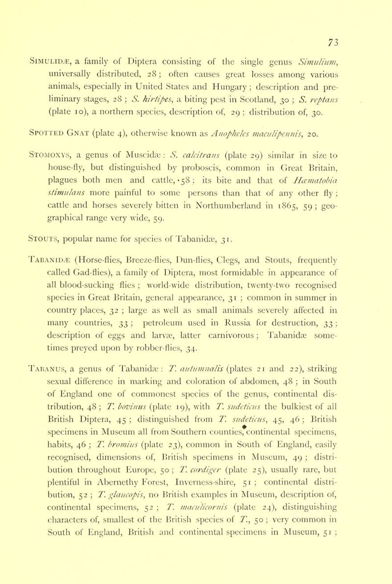 Simulid^, a family of Diptera consisting of the single genus Simulium, universally distributed, 28; often causes great losses among various animals, especially in United States and Hungary ; description and pre- liminary stages, 28 ; S. hirtipes, a biting pest in Scotland, 30 ; S. reptans (plate 10), a northern species, description of, 29 ; distribution of, 30. Spotted Gnat (plate 4), otherwise known as Anopheles maculipenms, 20. Stomoxys, a genus of Muscida;: .5'. calcitrans (plate 29) similar in size to house-fly, but distinguished by proboscis, common in Great Britain, plagues both men and cattle,-58 ; its bite and that of Hcematobia stimulans more painful to some persons than that of any other fly; cattle and horses severely bitten in Northumberland in 1865, 59; geo- graphical range very wide, 59. Stouts, popular name for species of Tabanidee, 31. Tabanim: (Horse-flies, Breeze-flies, Dun-flies, Clegs, and Stouts, frequently called Gad-flies), a family of Diptera, most formidable in appearance of all blood-sucking flies ; world-wide distribution, twenty-two recognised species in Great Britain, general appearance, 31 ; common in summer in country places, 32 ; large as well as small animals severely affected in many countries, 33 ; petroleum used in Russia for destruction, 33 ; description of eggs and larvae, latter carnivorous; Tabanidae some- times preyed upon by robber-flies, 34. Tabanus, a genus of Tabanidae: T. aiitumnalis (plates 21 and 22), striking sexual difference in marking and coloration of abdomen, 48 ; in South of England one of commonest species of the genus, continental dis- tribution, 48 ; T. bovinns (plate 19), with T. sudeticus the bulkiest of all British Diptera, 45 ; distinguished from T. sudeticus, 45, 46 ; British specimens in Museum all from Southern counties, continental specimens, habits, 46 ; T. bromius (plate 23), common in South of England, easily recognised, dimensions of, British specimens in Museum, 49 ; distri- bution throughout Europe, 50 ; T. cordiger (plate 25), usually rare, but plentiful in Abernethy Forest, Inverness-shire, 51 ; continental distri- bution, 52 ; T. glaucopis, no British examples in Museum, description of, continental specimens, 52 ; T. maculicornis (plate 24), distinguishing characters of, smallest of the British species of T., 50 ; very common in South of England, British and continental specimens in Museum, 51 ;