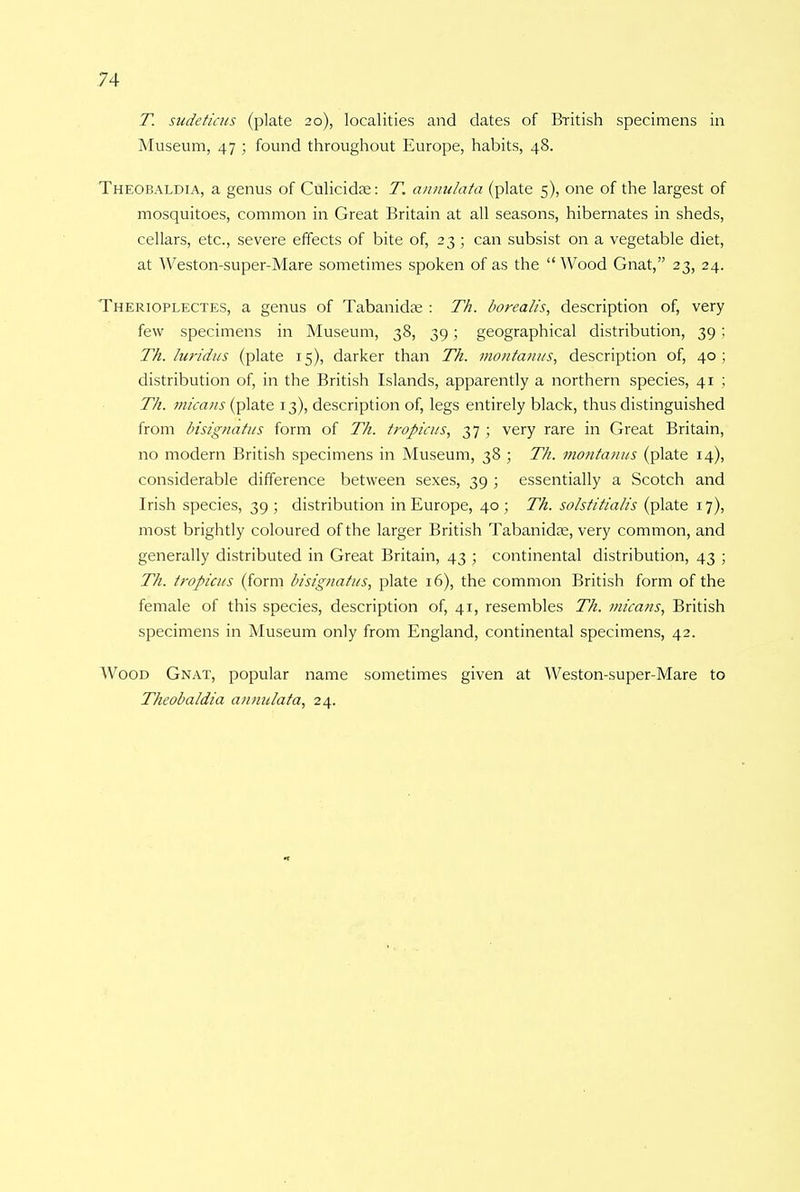 T. sudeticus (plate 20), localities and dates of British specimens in Museum, 47 ; found throughout Europe, habits, 48. Theobaldia, a genus of Culicidas: T. annulata (plate 5), one of the largest of mosquitoes, common in Great Britain at all seasons, hibernates in sheds, cellars, etc., severe effects of bite of, 23 ; can subsist on a vegetable diet, at Weston-super-Mare sometimes spoken of as the  Wood Gnat, 23, 24. Therioplectes, a genus of Tabanida? : Th. borealis, description of, very few specimens in Museum, 38, 39; geographical distribution, 39 ; Th. hiridus (plate 15), darker than Th. montanus, description of, 40; distribution of, in the British Islands, apparently a northern species, 41 ; Th. micans (plate 13), description of, legs entirely black, thus distinguished from bisignatus form of Th. tropicus, 37 ; very rare in Great Britain, no modern British specimens in Museum, 38 ; Th. montanus (plate 14), considerable difference between sexes, 39 ; essentially a Scotch and Irish species, 39; distribution in Europe, 40; Th. solstitialis (plate 17), most brightly coloured of the larger British Tabanida?, very common, and generally distributed in Great Britain, 43 ; continental distribution, 43 ; Th. tropicus (form bisignatus, plate 16), the common British form of the female of this species, description of, 41, resembles Th. micans, British specimens in Museum only from England, continental specimens, 42. Wood Gnat, popular name sometimes given at Weston-super-Mare to Theobaldia annulata, 24.