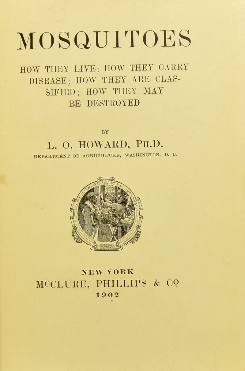 HOW THEY LIVE; HOW THEY CARRY DISEASE; HOW THEY ARE CLAS- SIFIED; HOW THEY MAY BE DESTROYED BY L. O. HOWARD, PH.D. DEPARTMENT OF AGRICULTURE, WASHINGTON, D. C. NEW YORK MCCLURE, PHILLIPS & CQ 1902