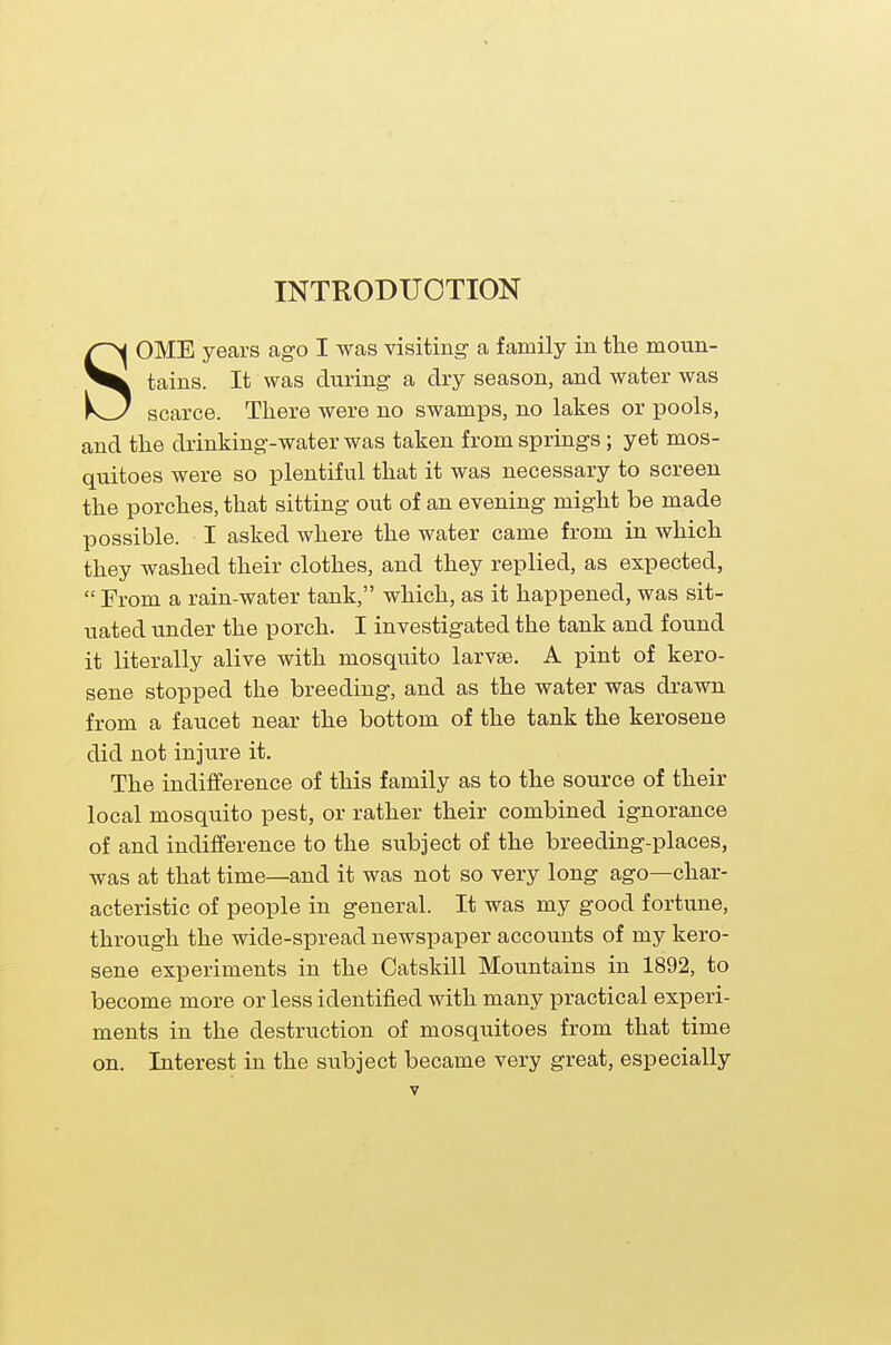 INTRODUCTION SOME years ago I was visiting- a family in the moun- tains. It was during- a dry season, and water was scarce. There were no swamps, no lakes or pools, and the drinking-water was taken from springs; yet mos- quitoes were so plentiful that it was necessary to screen the porches, that sitting out of an evening might be made possible. I asked where the water came from in which they washed their clothes, and they replied, as expected,  From a rain-water tank, which, as it happened, was sit- uated under the porch. I investigated the tank and found it literally alive with mosquito larvae. A pint of kero- sene stopped the breeding, and as the water was drawn from a faucet near the bottom of the tank the kerosene did not injure it. The indifference of this family as to the source of their local mosquito pest, or rather their combined ignorance of and indifference to the subject of the breeding-places, was at that time—and it was not so very long ago—char- acteristic of people in general. It was my good fortune, through the wide-spread newspaper accounts of my kero- sene experiments in the Catskill Mountains in 1892, to become more or less identified with many practical experi- ments in the destruction of mosquitoes from that time on. Interest in the subject became very great, especially