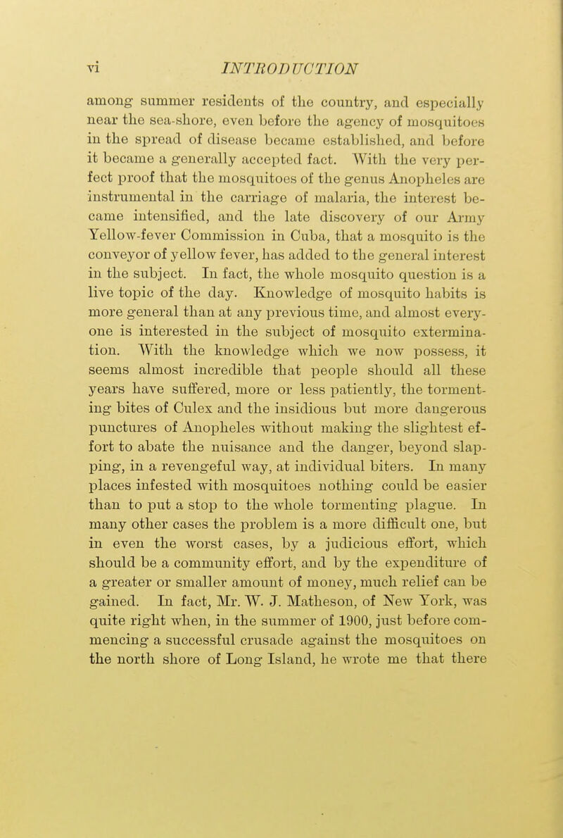 among summer residents of the country, and especially near the sea-shore, even before the agency of mosquitoes in the spread of disease became established, and before it became a generally accepted fact. With the very per- fect proof that the mosquitoes of the genus Anopheles are instrumental in the carriage of malaria, the interest be- came intensified, and the late discovery of our Army Yellow-fever Commission in Cuba, that a mosquito is the conveyor of yellow fever, has added to the general interest in the subject. In fact, the whole mosquito question is a live topic of the day. Knowledge of mosquito habits is more general than at any previous time, and almost every- one is interested in the subject of mosquito extermina- tion. With the knowledge which we now possess, it seems almost incredible that people should all these years have suffered, more or less patiently, the torment- ing bites of Culex and the insidious but more dangerous punctures of Anopheles without making the slightest ef- fort to abate the nuisance and the danger, beyond slap- ping, in a revengeful way, at individual biters. In man}' places infested with mosquitoes nothing could be easier than to put a stop to the whole tormenting plague. In many other cases the problem is a more difficult one, but in even the worst cases, by a judicious effort, which should be a community effort, and by the expenditure of a greater or smaller amount of money, much relief can be gained. In fact, Mr. W. J. Matheson, of New York, was quite right when, in the summer of 1900, just before com- mencing a successful crusade against the mosquitoes on the north shore of Long Island, he wrote me that there