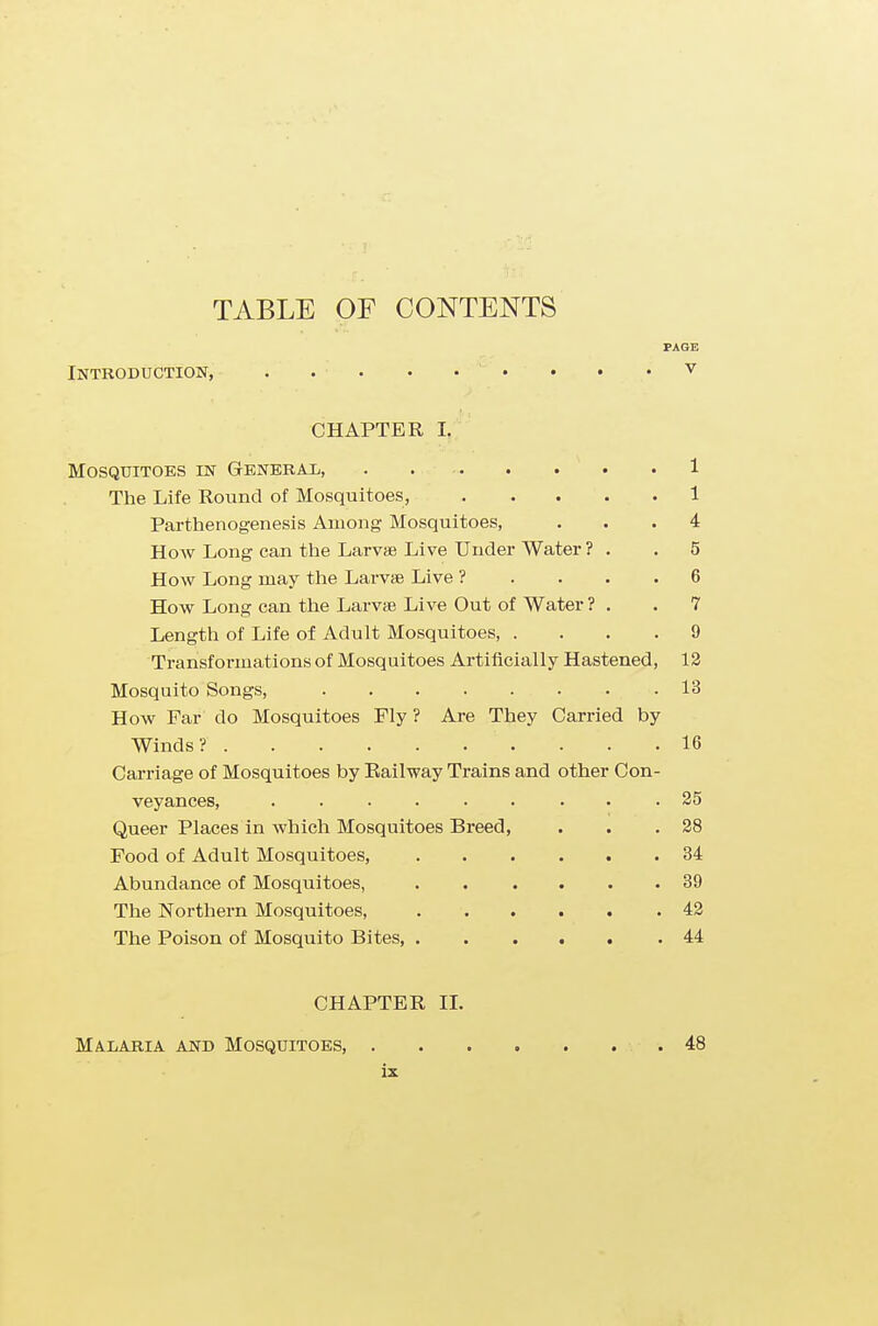 PAGE Introduction, . . . • • • • • v CHAPTER I. Mosquitoes in General, . 1 The Life Round of Mosquitoes, 1 Parthenogenesis Among Mosquitoes, ... 4 How Long can the Larvae Live Under Water ? . .5 How Long may the Larvae Live ? .... 6 How Long can the Larvae Live Out of Water ? . .7 Length of Life of Adult Mosquitoes, .... 9 Transformations of Mosquitoes Artificially Hastened, 12 Mosquito Songs, 13 How Far do Mosquitoes Fly ? Are They Carried by Winds? 16 Carriage of Mosquitoes by Railway Trains and other Con- veyances, 25 Queer Places in which Mosquitoes Breed, . . .28 Food of Adult Mosquitoes, 34 Abundance of Mosquitoes, 39 The Northern Mosquitoes, 42 The Poison of Mosquito Bites, 44 CHAPTER II. Malaria and Mosquitoes, . 48