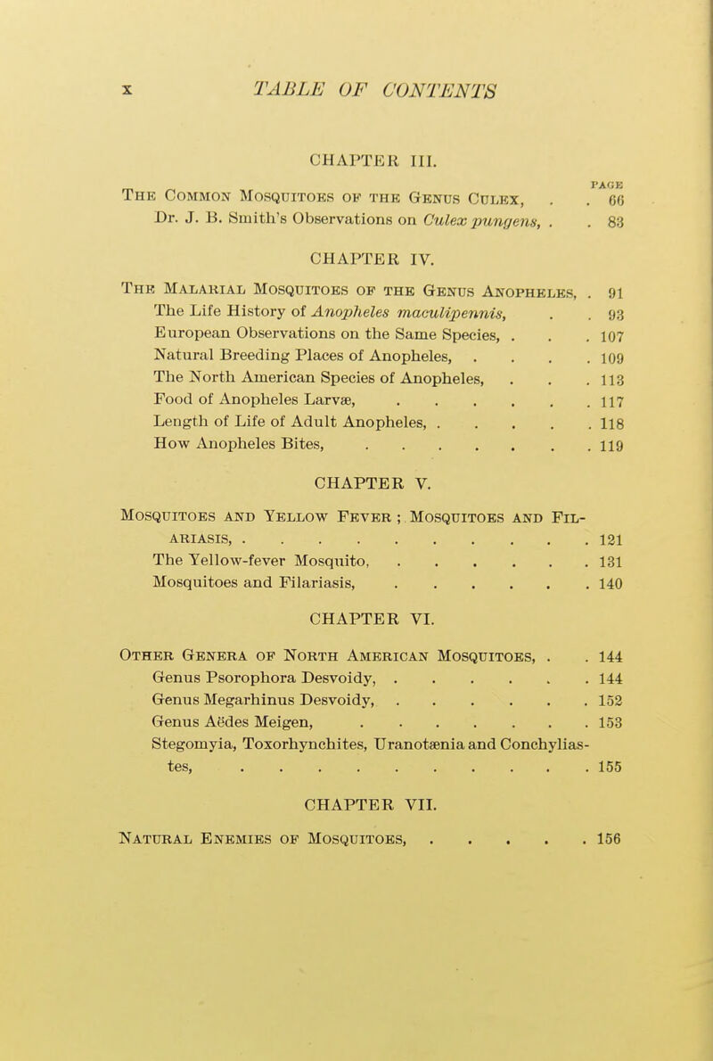 CHAPTER III. PACK The Common Mosquitoks of the Genus Culex, . . 66 Dr. J. B. Smith's Observations on Culex pungens, . . 83 CHAPTER IV. The Malarial Mosquitoes of the Genus Anopheles, . 91 The Life History of Anopheles maculipennis, . . 93 European Observations on the Same Species, . . . 107 Natural Breeding Places of Anopheles, . . . .109 The North American Species of Anopheles, . . .113 Food of Anopheles Larvae, 117 Length of Life of Adult Anopheles, 118 How Anopheles Bites, 119 CHAPTER V. Mosquitoes and Yellow Fever ; Mosquitoes and Fil- ARIASIS, 121 The Yellow-fever Mosquito 131 Mosquitoes and Filariasis, 140 CHAPTER VI. Other Genera of North American Mosquitoes, . .144 Genus Psorophora Desvoidy, 144 Genus Megarhinus Desvoidy, 152 Genus Aedes Meigen, 153 Stegomyia, Toxorhynchites, Uranotsenia and Conchylias- tes, 155 CHAPTER VII. Natural Enemies of Mosquitoes, 156