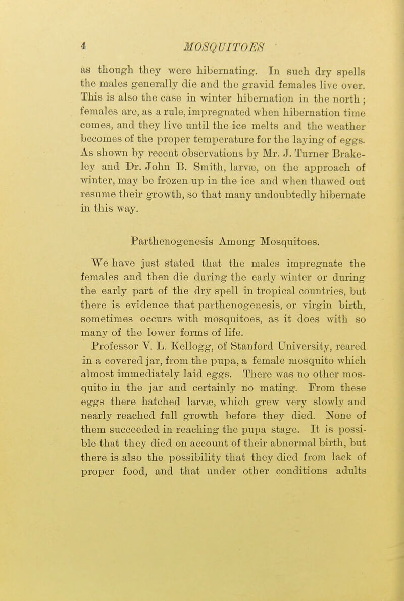 as though they were hibernating-. In such dry spells the males generally die and the gravid females live over. This is also the case in winter hibernation in the north ; females are, as a rule, impregnated when hibernation time comes, and they live until the ice melts and the weather becomes of the proper temperature for the laying of eggs. As shown by recent observations by Mr. J. Turner Brake- ley and Dr. John B. Smith, larvae, on the approach of winter, may be frozen up in the ice and when thawed out resume their growth, so that many undoubtedly hibernate in this way. Parthenogenesis Among Mosquitoes. We have just stated that the males impregnate the females and then die during the early winter or during the early part of the dry spell in tropical countries, but there is evidence that parthenogenesis, or virgin birth, sometimes occurs with mosquitoes, as it does with so many of the lower forms of life. Professor V. L. Kellogg, of Stanford University, reared in a covered jar, from the pupa, a female mosquito which almost immediately laid eggs. There was no other mos- quito in the jar and certainly no mating. From these eggs there hatched larvee, which grew very slowly and nearly reached full growth before they died. None of them succeeded in reaching the pupa stage. It is possi- ble that they died on account of their abnormal birth, but there is also the possibility that they died from lack of proper food, and that under other conditions adults