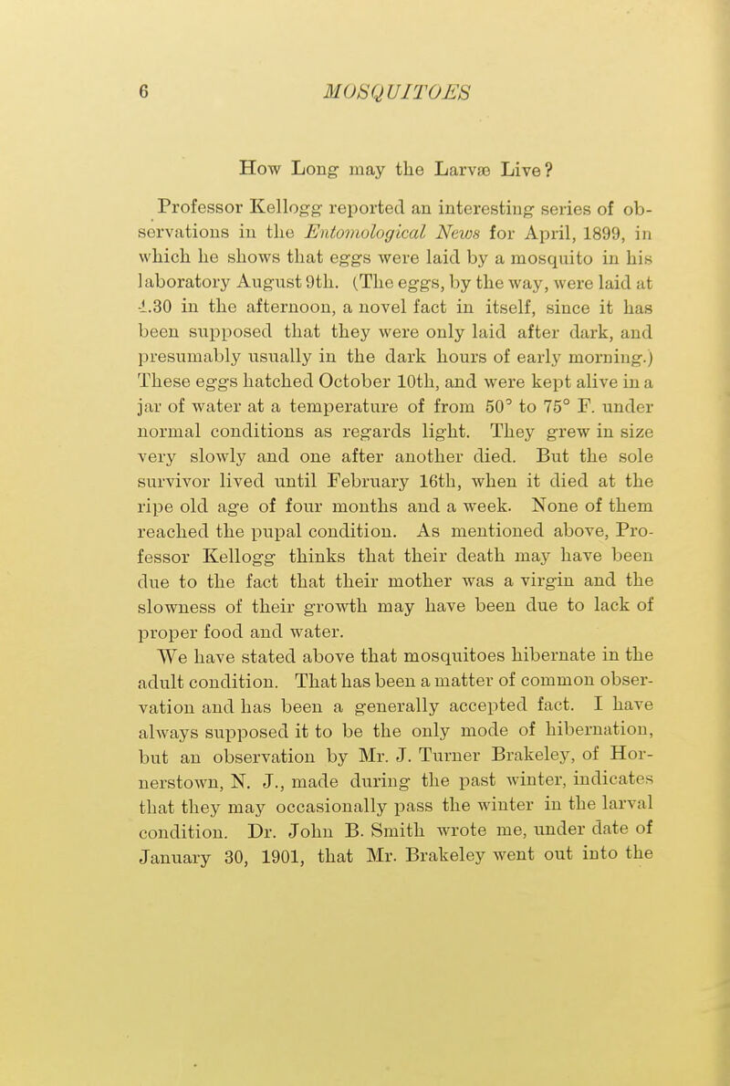 How Long may the Larvae Live? Professor Kellogg reported an interesting series of ob- servations in the Entomological News for April, 1899, in which he shows that eggs were laid by a mosquito in his 1 aboratory August 9th. (The eggs, by the way, were laid at -1.30 in the afternoon, a novel fact in itself, since it has been supposed that they were only laid after dark, and presumably usually in the dark hours of early morning.) These eggs hatched October 10th, and were kept alive in a jar of water at a temperature of from 50° to 75° F. under normal conditions as regards light. They grew in size very slowly and one after another died. But the sole survivor lived until February 16th, when it died at the ripe old age of four months and a week. None of them reached the pupal condition. As mentioned above, Pro- fessor Kellogg thinks that their death may have been due to the fact that their mother was a virgin and the slowness of their growth may have been due to lack of proper food and water. We have stated above that mosquitoes hibernate in the adult condition. That has been a matter of common obser- vation and has been a generally accepted fact. I have always supposed it to be the only mode of hibernation, but an observation by Mr. J. Turner Brakeley, of Hor- nerstown, N. J., made during the past winter, indicates that they may occasionally pass the winter in the larval condition. Dr. John B. Smith wrote me, under date of January 30, 1901, that Mr. Brakeley went out into the