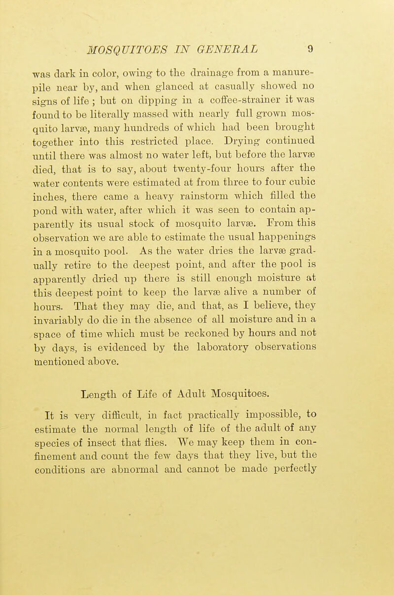 was dark in color, owing to the drainage from a manure- pile near by, and when glanced at casually showed no signs of life ; but on dipping in a coffee-strainer it was found to be literally massed with nearly full grown mos- quito larvae, many hundreds of which had been brought together into this restricted place. Drying continued until there was almost no water left, but before the larvae died, that is to say, about twenty-four hours after the water contents were estimated at from three to four cubic inches, there came a heavy rainstorm which filled the pond with water, after which it was seen to contain ap- parently its usual stock of mosquito larvae. From this observation we are able to estimate the usual happenings in a mosquito pool. As the water dries the larvae grad- ually retire to the deepest point, and after the pool is apparently dried up there is still enough moisture at this deepest point to keep the larvae alive a number of hours. That they may die, and that, as I believe, they invariably do die in the absence of all moisture and in a space of time which must be reckoned by hours and not by days, is evidenced by the laboratory observations mentioned above. Length of Life of Adult Mosquitoes. It is very difficult, in fact practically impossible, to estimate the normal length of life of the adult of any species of insect that flies. We may keep them in con- finement and count the few days that they live, but the conditions are abnormal and cannot be made perfectly