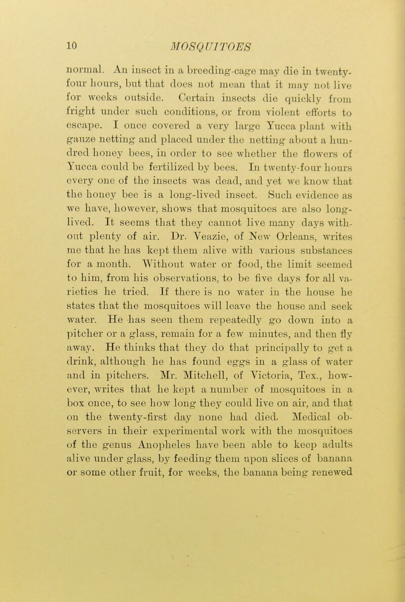 normal. An insect in a breeding-cage may die in twenty - fonr hours, but that does not mean that it may not live for weeks outside. Certain insects die quickly from fright under such conditions, or from violent efforts to escape. I once covered a very large Yucca plant with gauze netting and placed under the netting about a hun- dred honey bees, in order to see whether the flowers of Yucca could be fertilized by bees. In twenty-four hours every one of the insects was dead, and yet we know that the honey bee is a long-lived insect. Such evidence as we have, however, shows that mosquitoes are also long- lived. It seems that they cannot live many days with- out plenty of air. Dr. Yeazie, of New Orleans, writes me that he has kept them alive with various substances for a month. Without water or food, the limit seemed to him, from his observations, to be five clays for all va- rieties he tried. If there is no water in the house he states that the mosquitoes will leave the house and seek water. He has seen them repeatedly go down into a pitcher or a glass, remain for a few minutes, and then fly away. He thinks that they do that principally to get a drink, although he has found eggs in a glass of water and in pitchers. Mr. Mitchell, of Victoria, Tex., how- ever, writes that he kept a number of mosquitoes in a box once, to see how long they could live on air, and that on the twenty-first day none had died. Medical ob- servers in their experimental work with the mosquitoes of the genus Anopheles have been able to keep adults alive under glass, by feeding them upon slices of banana or some other fruit, for weeks, the banana being renewed