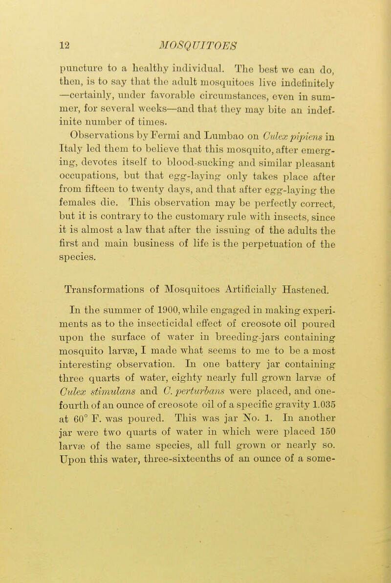 puncture to a healthy individual. The best we can do, then, is to say that the adult mosquitoes live indefinitely —certainly, under favorable circumstances, even in sum- mer, for several weeks—and that they may bite an indef- inite number of times. Observations by Fermi and Lumbao on C'ulex pipiens in Italy led them to believe that this mosquito, after emerg- ing, devotes itself to blood-sucking and similar pleasant occupations, but that egg-laying only takes place after from fifteen to twenty days, and that after egg-laying the females die. This observation may be perfectly correct, but it is contrary to the customary rule with insects, since it is almost a law that after the issuing of the adults the first and main business of life is the perpetuation of the species. Transformations of Mosquitoes Artificially Hastened. In the summer of 1900, while engaged in making experi- ments as to the insecticidal effect of creosote oil poured upon the surface of water in breeding-jars containing mosquito larvae, I made what seems to me to be a most interesting observation. In one battery jar containing three quarts of water, eighty nearly full grown larvae of Culex stimulans and G. perturbans were placed, and one- fourth of an ounce of creosote oil of a specific gravity 1.035 at 60° F. was poured. This was jar No. 1. In another jar were two quarts of water in which were placed 150 larvae of the same species, all full grown or nearly so. Upon this water, three-sixteenths of an ounce of a some-