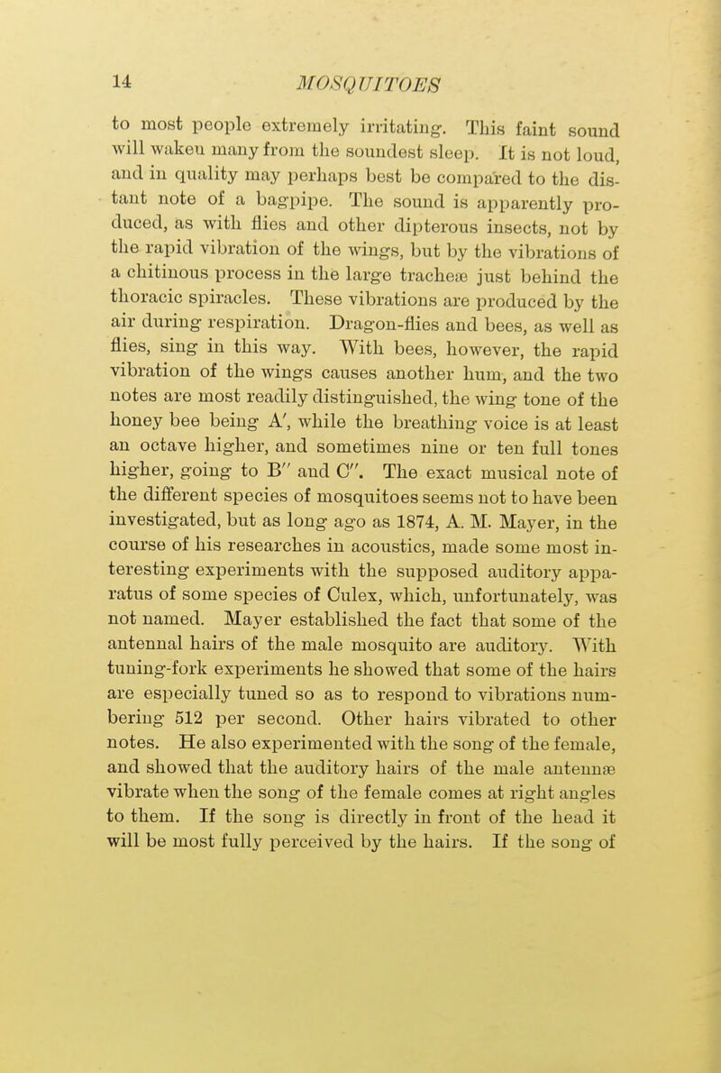 to most people extremely irritating. This faint sound will waken many from the soundest sleep. It is not loud, and in quality may perhaps best be compared to the dis- tant note of a bagpipe. The sound is apparently pro- duced, as with flies and other dipterous insects, not by the rapid vibration of the wings, but by the vibrations of a chitinous process in the large trachea? just behind the thoracic spiracles. These vibrations are produced by the air during respiration. Dragon-flies and bees, as well as flies, sing in this way. With bees, however, the rapid vibration of the wings causes another hum, and the two notes are most readily distinguished, the wing tone of the honey bee being A', while the breathing voice is at least an octave higher, and sometimes nine or ten full tones higher, going to B and C. The exact musical note of the different species of mosquitoes seems not to have been investigated, but as long ago as 1874, A. M. Mayer, in the course of his researches in acoustics, made some most in- teresting experiments with the supposed auditory appa- ratus of some species of Culex, which, unfortunately, was not named. Mayer established the fact that some of the antennal hairs of the male mosquito are auditory. With tuning-fork experiments he showed that some of the hairs are especially tuned so as to respond to vibrations num- bering 512 per second. Other hairs vibrated to other notes. He also experimented with the song of the female, and showed that the auditory hairs of the male antennae vibrate when the song of the female comes at right angles to them. If the song is directly in front of the head it will be most fully perceived by the hairs. If the song of