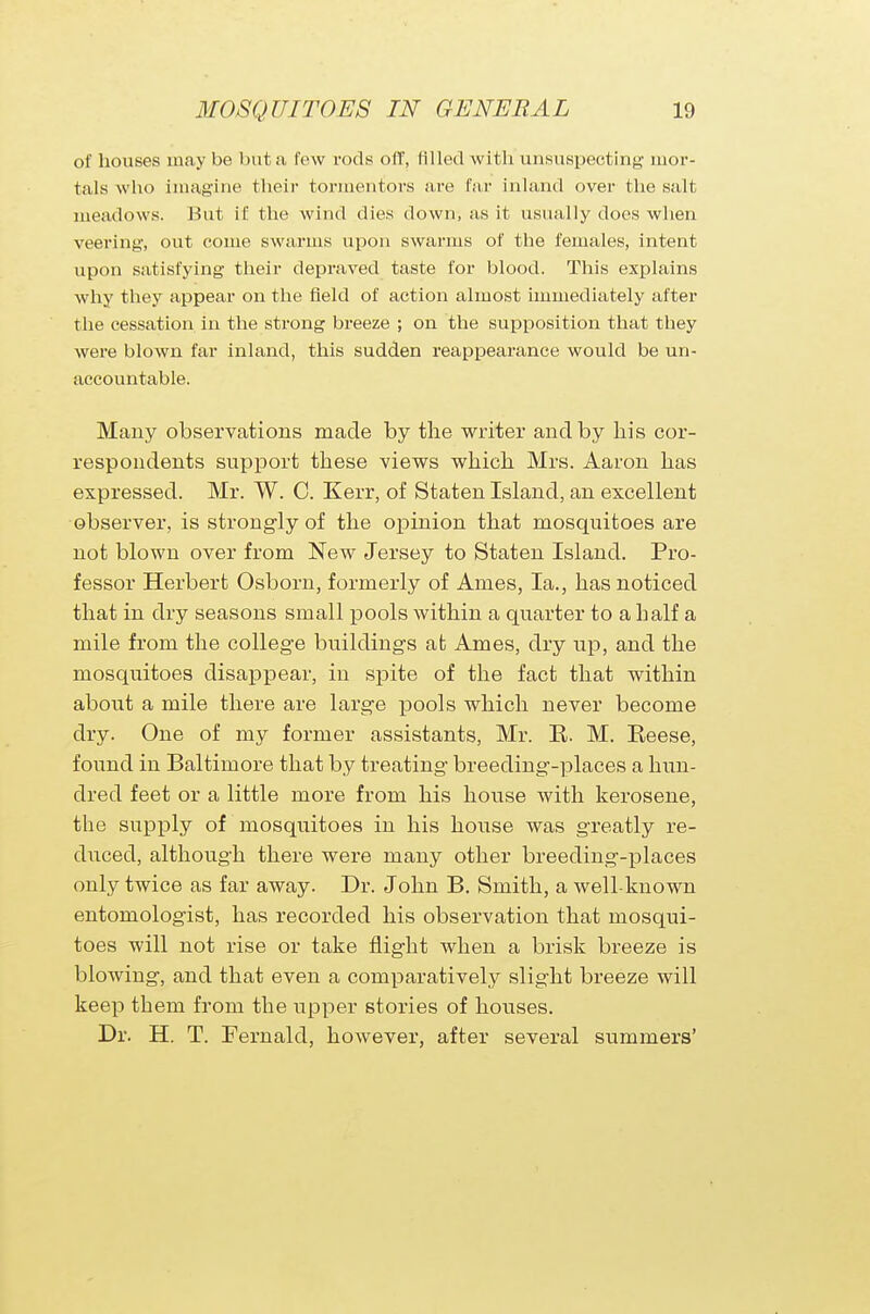 of houses may be but a few rods off, Blled with unsuspecting- mor- tals wbo imagine their tormentors are far inland over the salt meadows. But if the wind dies down, as it usually does when veering, out come swarms upon swarms of the females, intent upon satisfying their depraved taste for blood. This explains why they appear on the field of action almost immediately after the cessation in the strong breeze ; on the supposition that they were blown far inland, this sudden reappearance would be un- accountable. Many observations made by the writer and by his cor- respondents support these views which Mrs. Aaron has expressed. Mr. W. C. Kerr, of Staten Island, an excellent observer, is strongly of the opinion that mosquitoes are not blown over from New Jersey to Staten Island. Pro- fessor Herbert Osborn, formerly of Ames, la., has noticed that in dry seasons small pools within a quarter to a half a mile from the college buildings at Ames, dry up, and the mosquitoes disappear, in spite of the fact that within about a mile there are large pools which never become dry. One of my former assistants, Mr. E. M. Eeese, found in Baltimore that by treating breeding-places a hun- dred feet or a little more from his house with kerosene, the supply of mosquitoes in his house was greatly re- duced, although there were many other breeding-places only twice as far away. Dr. John B. Smith, a well-known entomologist, has recorded his observation that mosqui- toes will not rise or take flight when a brisk breeze is blowing, and that even a comparatively slight breeze will keep them from the upper stories of houses. Dr. H. T. Fernald, however, after several summers'