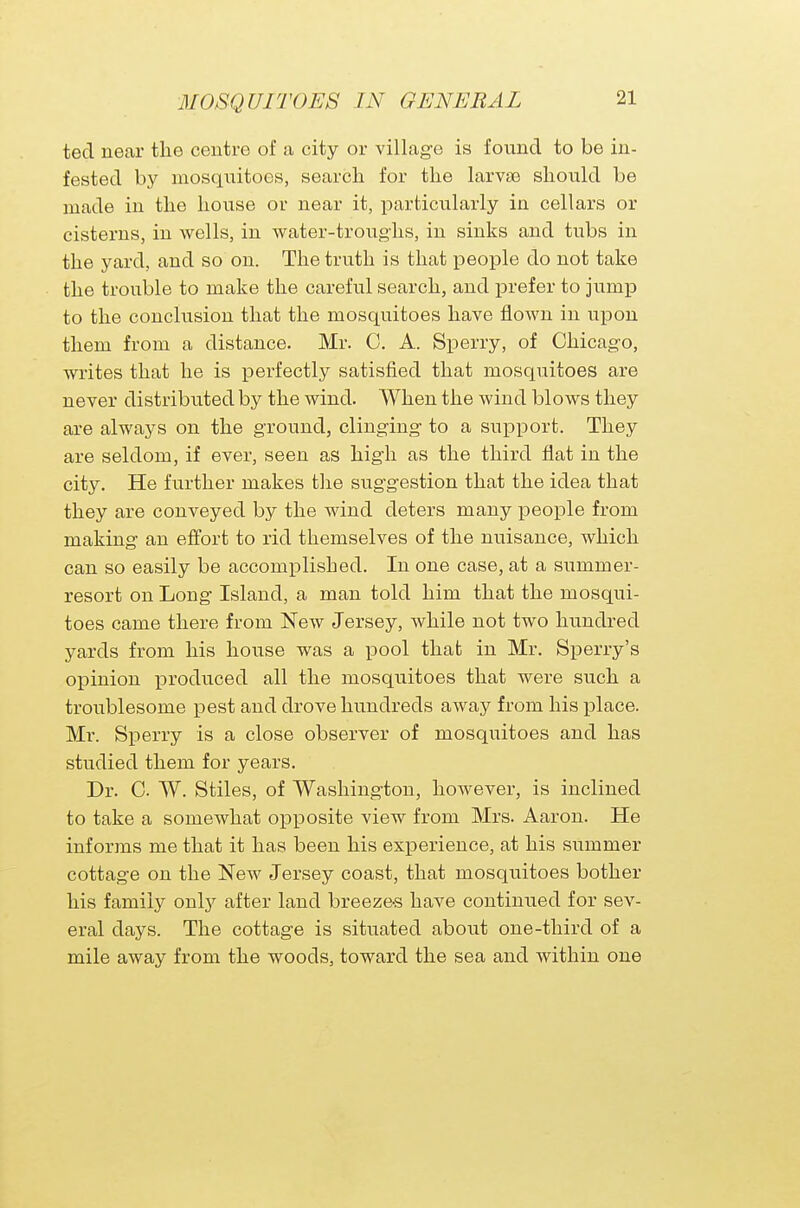 ted near the centre of a city or village is found to be in- fested by mosquitoes, search for the larvae should be made in the house or near it, particularly in cellars or cisterns, in wells, in water-troughs, in sinks and tubs in the yard, and so on. The truth is that people do not take the trouble to make the careful search, and prefer to jump to the conclusion that the mosquitoes have flown in upon them from a distance. Mr. 0. A. Sperry, of Chicago, writes that he is perfectly satisfied that mosquitoes are never distributed by the wind. When the wind blows they are always on the ground, clinging to a support. They are seldom, if ever, seen as high as the third flat in the city. He further makes the suggestion that the idea that they are conveyed by the wind deters many people from making an effort to rid themselves of the nuisance, which can so easily be accomplished. In one case, at a summer- resort on Long Island, a man told him that the mosqui- toes came there from New Jersey, Avhile not two hundred yards from his house was a pool that in Mr. Sperry's opinion produced all the mosquitoes that were such a troublesome pest and drove hundreds away from his place. Mr. Sperry is a close observer of mosquitoes and has studied them for years. Dr. C. W. Stiles, of Washington, however, is inclined to take a somewhat opposite view from Mrs. Aaron. He informs me that it has been his experience, at his summer cottage on the New Jersey coast, that mosquitoes bother his family only after land breezes have continued for sev- eral days. The cottage is situated about one-third of a mile away from the woods, toward the sea and within one