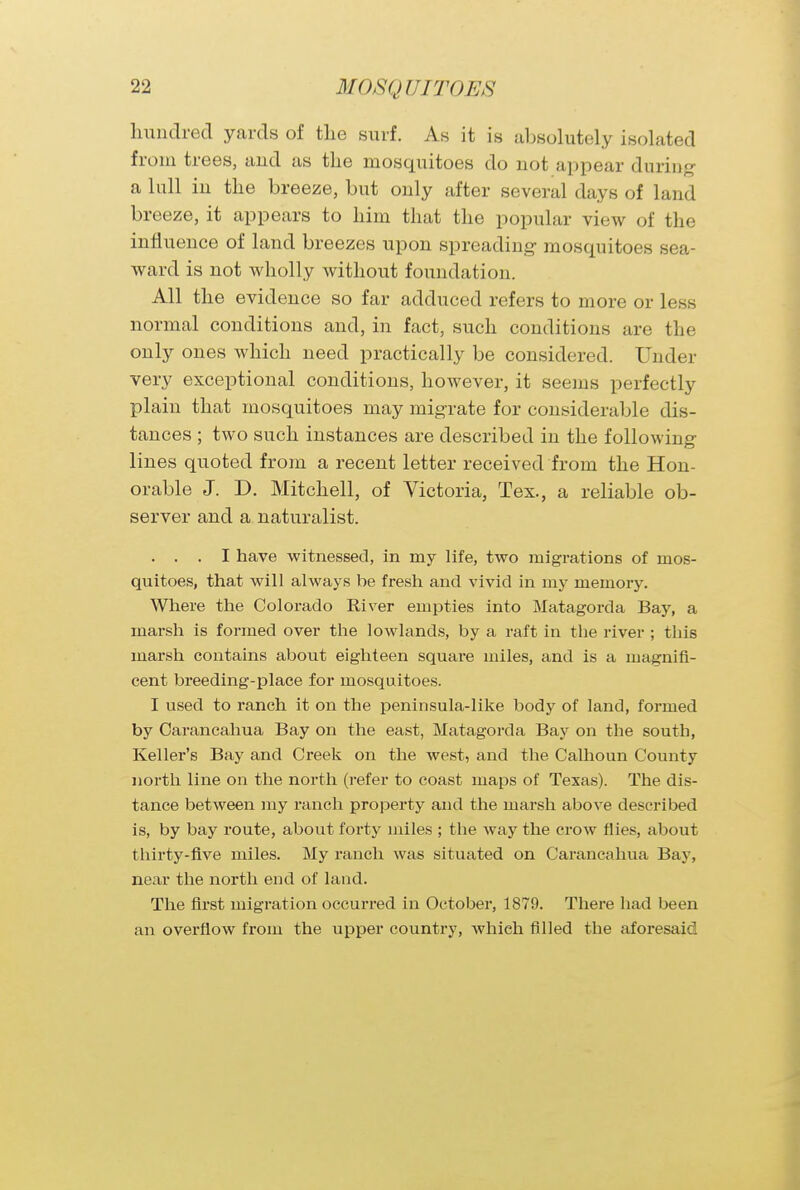 hundred yards of the surf. As it is absolutely isolated from trees, and as the mosquitoes do not appear during a lull in the breeze, but only after several days of land breeze, it appears to him that the popular view of the influence of land breezes upon spreading mosquitoes sea- ward is not wholly without foundation. All the evidence so far adduced refers to more or less normal conditions and, in fact, such conditions are the only ones which need practically be considered. Under very exceptional conditions, however, it seems perfectly plain that mosquitoes may migrate for considerable dis- tances ; two such instances are described in the following lines quoted from a recent letter received from the Hon- orable J. D. Mitchell, of Victoria, Tex., a reliable ob- server and a naturalist. . . . I have witnessed, in my life, two migrations of mos- quitoes, that will always be fresh and vivid in my memory. Where the Colorado River empties into Matagorda Bay, a marsh is formed over the lowlands, by a raft in the river ; this marsh contains about eighteen square miles, and is a magnifi- cent breeding-place for mosquitoes. I used to ranch it on the peninsula-like body of land, formed by Carancahua Bay on the east, Matagorda Bay on the south, Keller's Bay and Creek on the west, and the Calhoun County north line on the north (refer to coast maps of Texas). The dis- tance between my ranch property and the marsh above described is, by bay route, about forty miles ; the way the crow flies, about thirty-five miles. My ranch was situated on Carancahua Bay, near the north end of land. The first migration occurred in October, 1879. There had been an overflow from the upper country, which filled the aforesaid