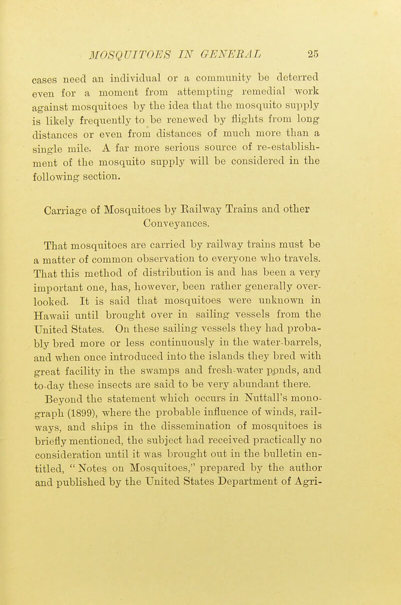 cases need an individual or a community be deterred even for a moment from attempting- remedial work against mosquitoes by the idea that the mosquito supply is likely frequently to be renewed by nights from long distances or even from distances of much more than a single mile. A far more serious source of re-establish- ment of the mosquito supply will be considered in the following section. Carriage of Mosquitoes by Raihvay Trains and other Conveyances. That mosquitoes are carried by railway trains must be a matter of common observation to everyone who travels. That this method of distribution is and has been a very important one, has, however, been rather generally over- looked. It is said that mosquitoes were unknown in Hawaii until brought over in sailing vessels from the United States. On these sailing vessels they had proba- bly bred more or less continuously in the water-barrels, and when once introduced into the islands they bred with great facility in the swamps and fresh-water ppnds, and to-day these insects are said to be very abundant there. Beyond the statement which occurs in Nuttall's mono- graph (1899), where the probable influence of winds, rail- ways, and ships in the dissemination of mosquitoes is briefly mentioned, the subject had received practically no consideration until it was brought out in the bulletin en- titled,  Notes on Mosquitoes, prepared by the author and published by the United States Department of Agri-