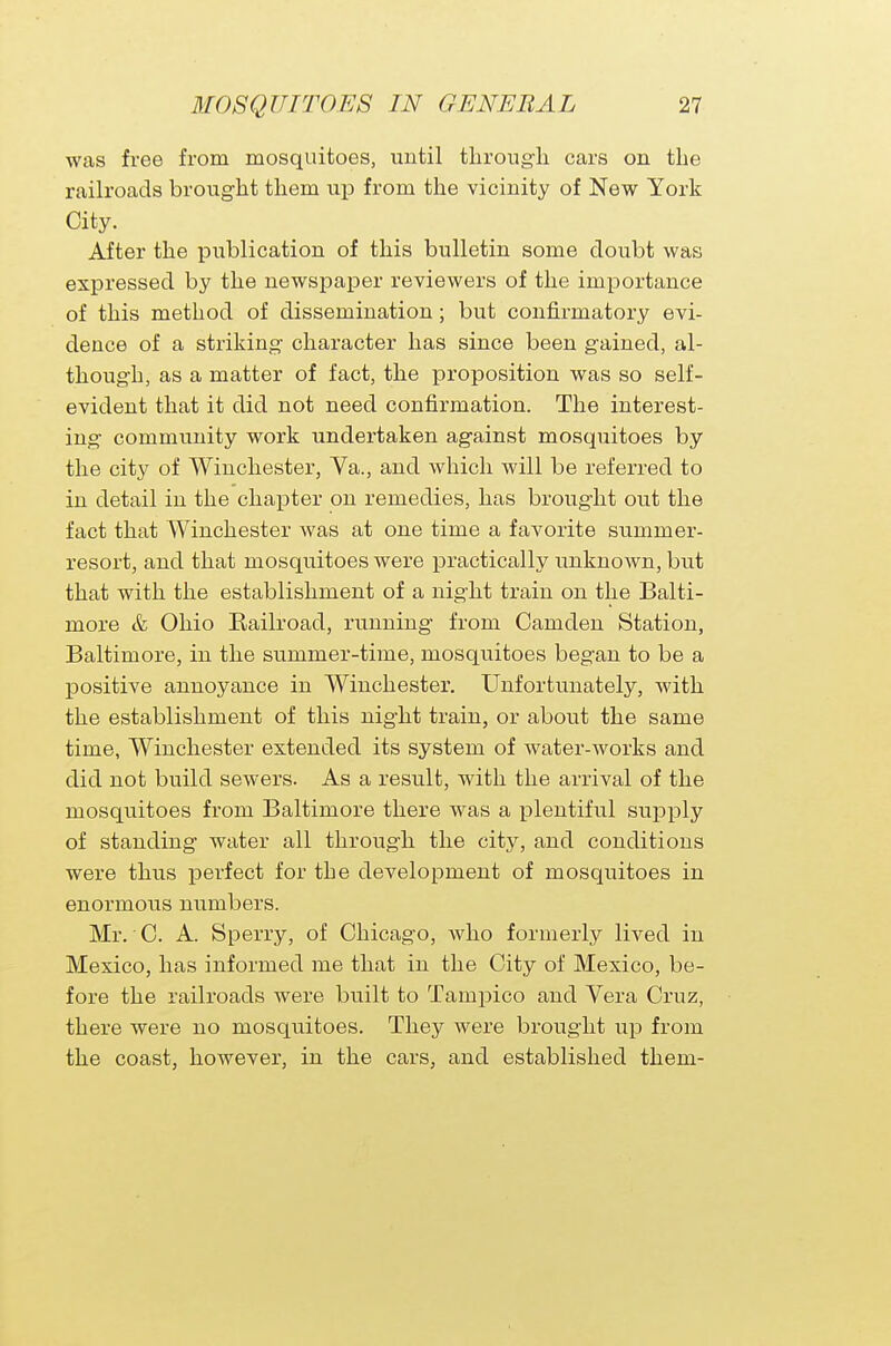 was free from mosquitoes, until through cars on the railroads brought them up from the vicinity of New York City. After the publication of this bulletin some doubt was expressed by the newspaper reviewers of the importance of this method of dissemination; but confirmatory evi- dence of a striking- character has since been gained, al- though, as a matter of fact, the proposition was so self- evident that it did not need confirmation. The interest- ing community work undertaken against mosquitoes by the city of Winchester, Va., and which will be referred to in detail in the chapter on remedies, has brought out the fact that Winchester was at one time a favorite summer- resort, and that mosquitoes were practically unknown, but that with the establishment of a night train on the Balti- more & Ohio Eailroad, running from Camden Station, Baltimore, in the summer-time, mosquitoes began to be a positive annoyance in Winchester. Unfortunately, with the establishment of this night train, or about the same time, Winchester extended its system of water-works and did not build sewers. As a result, with the arrival of the mosquitoes from Baltimore there was a plentiful supply of standing water all through the city, and conditions were thus perfect for the development of mosquitoes in enormous numbers. Mr. C. A Sperry, of Chicago, Avho formerly lived in Mexico, has informed me that in the City of Mexico, be- fore the railroads were built to Tampico and Vera Cruz, there were no mosqxaitoes. They were brought up from the coast, however, in the cars, and established them-