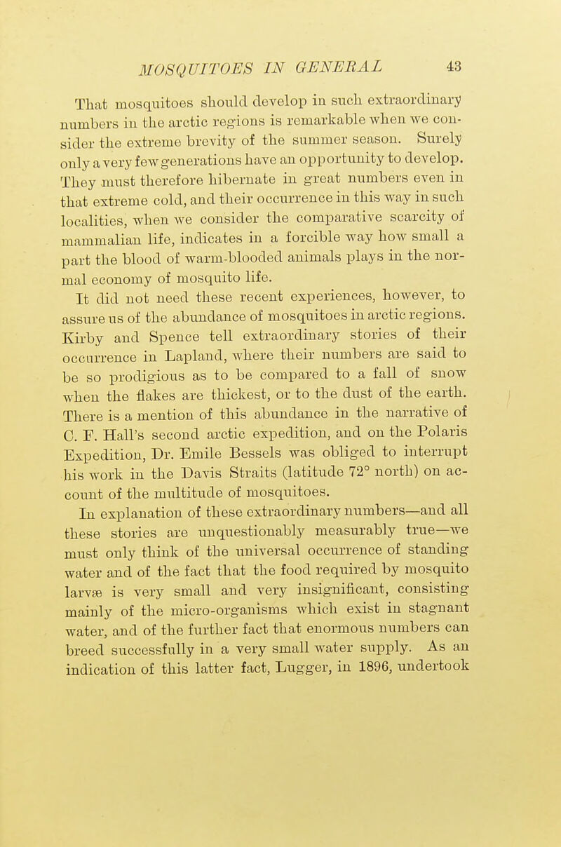 That mosquitoes should develop in such extraordinary numbers in the arctic regions is remarkable when we con- sider the extreme brevity of the summer season. Surely only a very few generations have an opportunity to develop. They must therefore hibernate in great numbers even in that extreme cold, and their occurrence in this way in such localities, when we consider the comparative scarcity of mammalian life, indicates in a forcible way how small a part the blood of warm-blooded animals plays in the nor- mal economy of mosquito life. It did not need these recent experiences, however, to assure us of the abundance of mosquitoes in arctic regions. Kirby and Spence tell extraordinary stories of their occurrence in Lapland, where their numbers are said to be so prodigious as to be compared to a fall of snow when the flakes are thickest, or to the dust of the earth. There is a mention of this abundance in the narrative of C. E. Hall's second arctic expedition, and on the Polaris Expedition, Dr. Emile Bessels was obliged to interrupt his work in the Davis Straits (latitude 72° north) on ac- count of the multitude of mosquitoes. In explanation of these extraordinary numbers—and all these stories are unquestionably measurably true—we must only think of the universal occurrence of standing water and of the fact that the food required by mosquito larvae is very small and very insignificant, consisting mainly of the micro-organisms which exist in stagnant water, and of the further fact that enormous numbers can breed successfully in a very small water supply. As an indication of this latter fact, Lugger, in 1896, undertook
