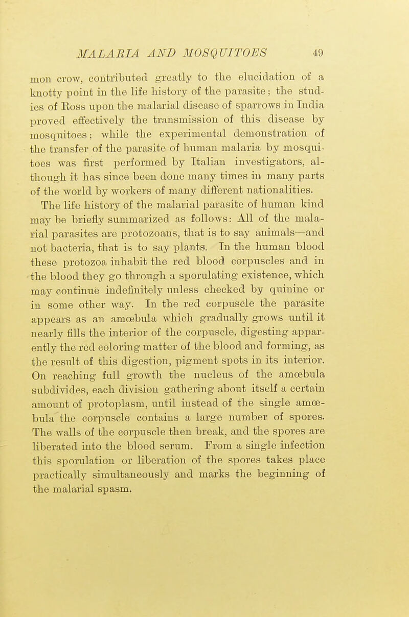 rnon crow, contributed greatly to the elucidation of a knotty point in the life history of the parasite; the stud- ies of Koss upon the malarial disease of sparrows in India proved effectively the transmission of this disease by mosquitoes; while the experimental demonstration of the transfer of the parasite of human malaria by mosqui- toes was first performed by Italian investigators, al- though it has since been done many times in many parts of the world by workers of many different nationalities. The life history of the malarial parasite of human kind maybe briefly summarized as follows: All of the mala- rial parasites are protozoans, that is to say animals—and not bacteria, that is to say plants. In the human blood these protozoa inhabit the red blood corpuscles and in the blood they go through a sporulating existence, which may continue indefinitely unless checked by quinine or in some other way. In the red corpuscle the parasite appears as an amcebula which gradually grows until it nearly fills the interior of the corpuscle, digesting appar- ently the red coloring matter of the blood and forming, as the result of this digestion, pigment spots in its interior. On reaching full growth the nucleus of the amcebula subdivides, each division gathering about itself a certain amount of protoplasm, until instead of the single amce- bula the corpuscle contains a large number of spores. The walls of the corpuscle then break, and the spores are liberated into the blood serum. From a single infection this sporulation or liberation of the spores takes place practically simultaneously and marks the beginning of the malarial spasm.