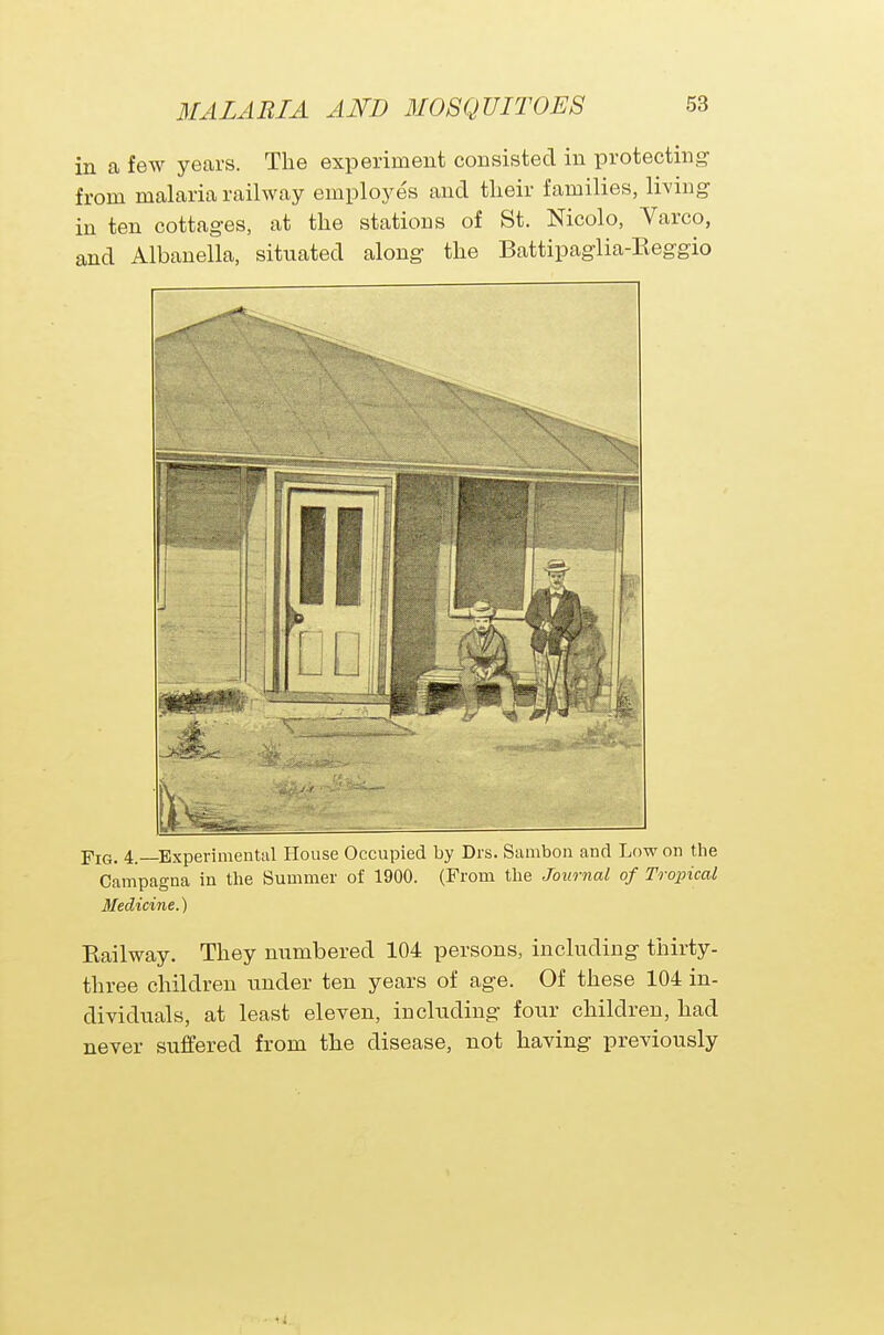 in a few years. The experiment consisted in protecting from malaria railway employes and their families, living in ten cottages, at the stations of St. Nicolo, Varco, and Albanella, situated along the Battipaglia-Reggio Fig. 4.—Experimental House Occupied by Drs. Sambon and Low on the Campagna in the Summer of 1900. (From the Journal of Tropical Medicine.) Eailway. They numbered 104 persons, including thirty- three children under ten years of age. Of these 104 in- dividuals, at least eleven, including four children, had never suffered from the disease, not having previously