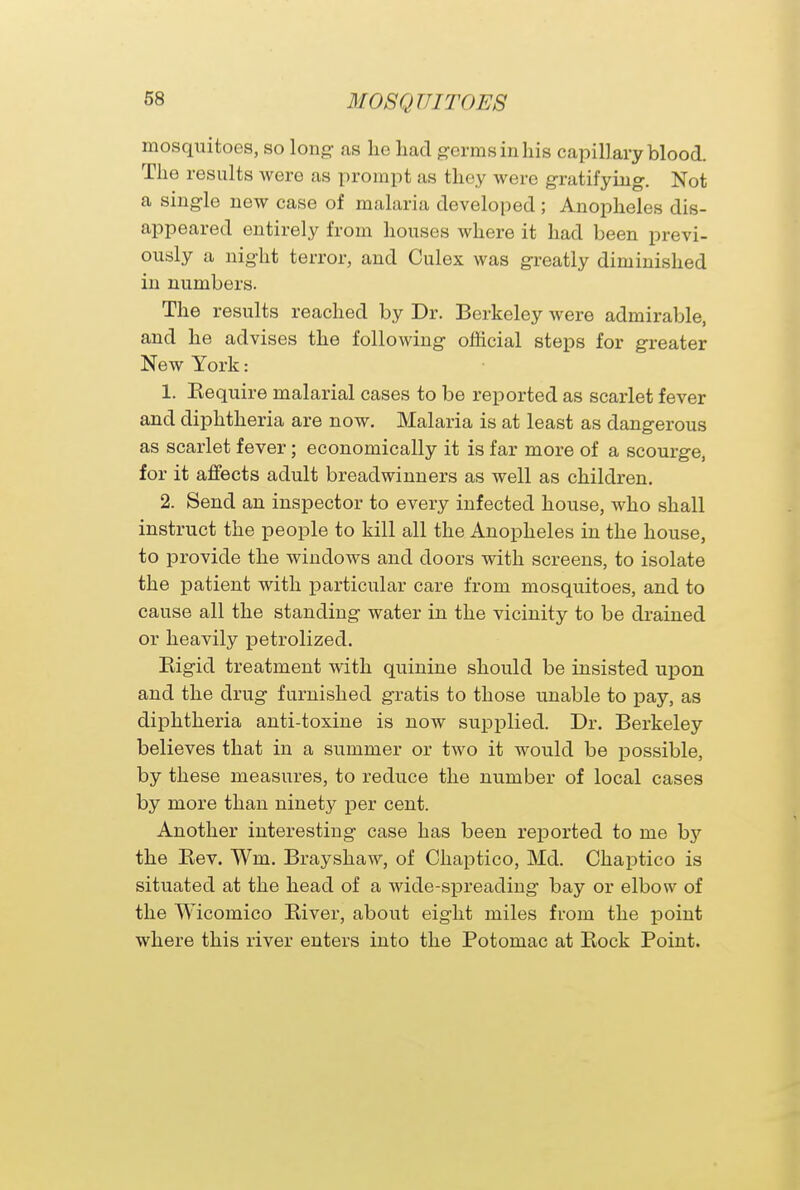mosquitoes, so long as lie had germs in his capillary blood. The results were as prompt as they were gratifying. Not a single new case of malaria developed ; Anopheles dis- appeared entirely from houses where it had been previ- ously a night terror, and Culex was greatly diminished in numbers. The results reached by Dr. Berkeley were admirable, and he advises the following official steps for greater New York: 1. Kequire malarial cases to be reported as scarlet fever and diphtheria are now. Malaria is at least as dangerous as scarlet fever; economically it is far more of a scourge, for it affects adult breadwinners as well as children. 2. Send an inspector to every infected house, who shall instruct the people to kill all the Anopheles in the house, to provide the windows and doors with screens, to isolate the patient with particular care from mosquitoes, and to cause all the standing water in the vicinity to be drained or heavily petrolized. Eigid treatment with quinine should be insisted upon and the drug furnished gratis to those unable to pay, as diphtheria anti-toxine is now supplied. Dr. Berkeley believes that in a summer or two it would be possible, by these measures, to reduce the number of local cases by more than ninety per cent. Another interesting case has been reported to me hy the Bev. Wm. Brayshaw, of Chaptico, Md. Chaptico is situated at the head of a wide-spreading bay or elbow of the Wicomico River, about eight miles from the point where this river enters into the Potomac at Bock Point.