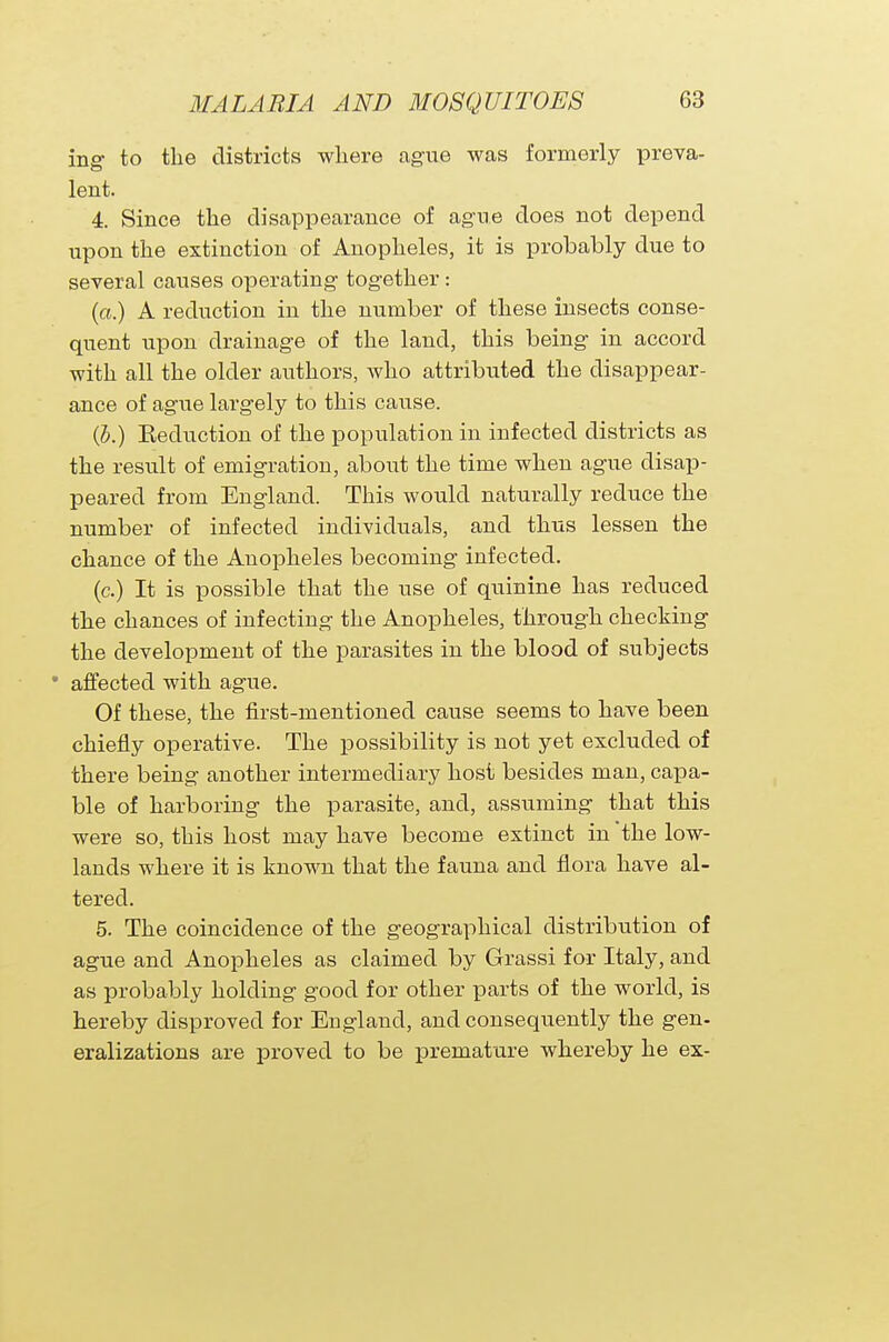 ing to the districts where ague was formerly preva- lent. 4. Since the disappearance of ague does not depend upon the extinction of Anopheles, it is probably due to several causes operating together: (a.) A reduction in the number of these insects conse- quent upon drainage of the land, this being in accord with all the older authors, who attributed the disappear- ance of ague largely to this cause. (b.) Eecluction of the population in infected districts as the result of emigration, about the time when ague disap- peared from England. This would naturally reduce the number of infected individuals, and thus lessen the chance of the Anopheles becoming infected. (c.) It is possible that the use of quinine has reduced the chances of infecting the Anopheles, through checking the development of the parasites in the blood of subjects * affected with ague. Of these, the first-mentioned cause seems to have been chiefly operative. The possibility is not yet excluded of there being another intermediary host besides man, capa- ble of harboring the parasite, and, assuming that this were so, this host may have become extinct in the low- lands where it is known that the fauna and flora have al- tered. 5. The coincidence of the geographical distribution of ague and Anopheles as claimed by Grassi for Italy, and as probably holding good for other parts of the world, is hereby disproved for England, and consequently the gen- eralizations are proved to be premature whereby he ex-