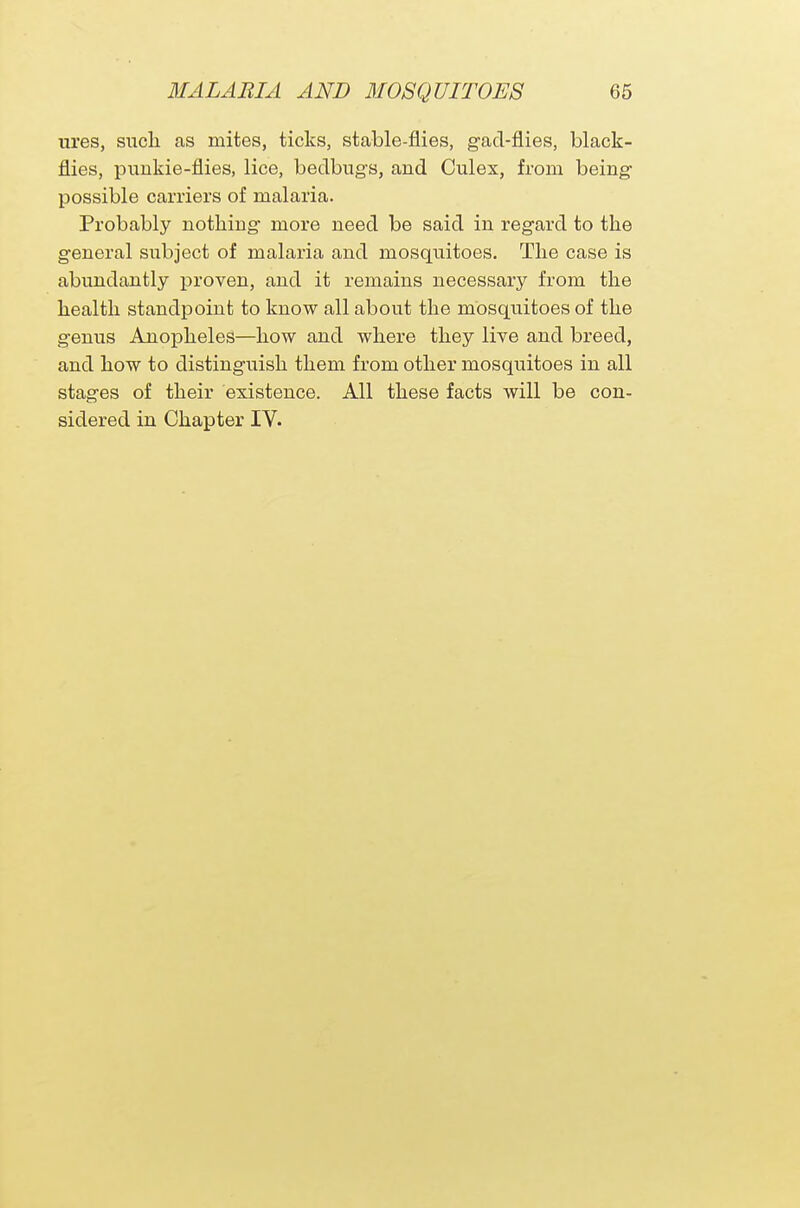 ures, such as mites, ticks, stable-flies, gad-flies, black- flies, punkie-flies, lice, bedbugs, and Culex, from being possible carriers of malaria. Probably nothing more need be said in regard to the general subject of malaria and mosquitoes. The case is abundantly proven, and it remains necessary from the health standpoint to know all about the mosquitoes of the genus Anopheles—how and where they live and breed, and how to distinguish them from other mosquitoes in all stages of their existence. All these facts will be con- sidered in Chapter IV.