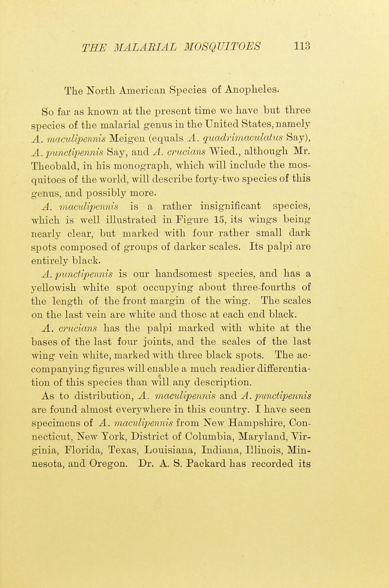 The North American Species of Anopheles. So far as known at the present time we have but three species of the malarial genus in the United States, namely A. maculipennis Meigen (equals A. guadrimaculatus Say), A. punctipennis Say, and A. crucians Wied., although Mr. Theobald, in his monograph, which will include the mos- quitoes of the world, will describe forty-two species of this genus, and possibly more. A. maculipennis is a rather insignificant species, which is well illustrated in Figure 15, its wings being nearly clear, but marked with four rather small dark spots composed of groups of darker scales. Its palpi are entirely black. A. punctipennis is our handsomest species, and has a yellowish white spot occupying about three-fourths of the length of the front margin of the wing. The scales on the last vein are white and those at each end black. A. crucians has the palpi marked with white at the bases of the last four joints, and the scales of the last wing vein white, marked with three black spots. The ac- companying figures will enable a much readier differentia- 0 tion of this species than will any description. As to distribution, A. maculipennis and A. punctipennis are found almost everywhere in this country. I have seen specimens of A. maculipennis from New Hampshire, Con- necticut, New York, District of Columbia, Maryland, Vir- ginia, Florida, Texas, Louisiana, Indiana, Illinois, Min- nesota, and Oregon. Dr. A. S. Packard has recorded its