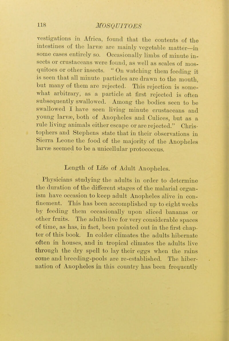 vestigations in Africa, found that the contents of the intestines of the larvae are mainly vegetable matter—in some cases entirely so. Occasionally limbs of minute in- sects or crustaceans were found, as well as scales of mos- quitoes or other insects.  On watching them feeding it is seen that all minute particles are drawn to the mouth, but many of them are rejected. This rejection is some- what arbitrary, as a particle at first rejected is often subsequently swallowed. Among the bodies seen to be swallowed I have seen living minute crustaceans and young larvae, both of Anopheles and Culices, but as a rule living animals either escape or are rejected. Chris- tophers and Stephens state that in their observations in Sierra Leone the food of the majority of the Anopheles larvae seemed to be a unicellular protococcus. Length of Life of Adult Anopheles. Physicians studying- the adults in order to determine the duration of the different stages of the malarial organ- ism have occasion to keep adult Anopheles alive in con- finement. This has been accomplished up to eight weeks by feeding them occasionally upon sliced bananas or other fruits. The adults live for very considerable spaces of time, as has, in fact, been pointed out in the first chap- ter of this book. In colder climates the adults hibernate often in houses, and in tropical climates the adults live through the dry spell to lay their eggs when the rains come and breeding-pools are re-established. The hiber- nation of Anopheles in this country has been frequently