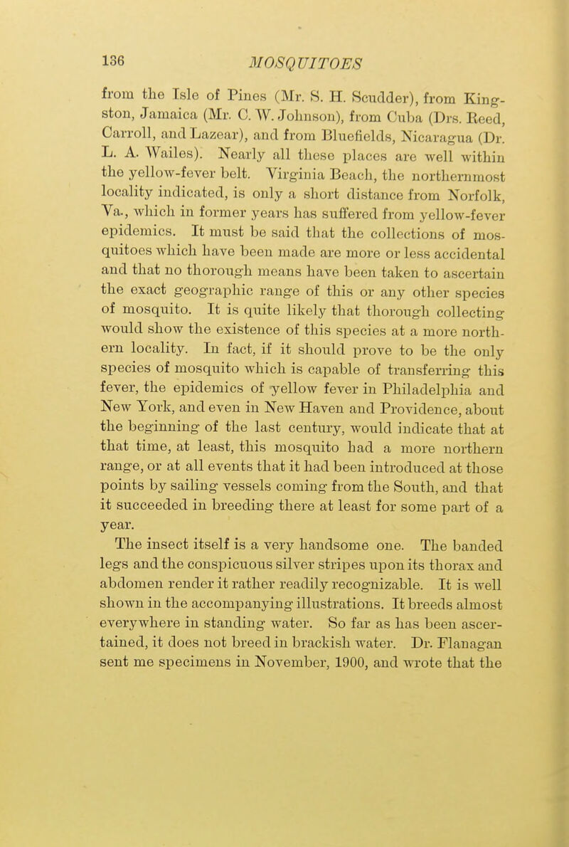 from the Isle of Pines (Mr. S. H. Scudder), from King- ston, Jamaica (Mr. C. W. Johnson), from Cuba (Drs. Reed, Carroll, andLazear), and from Bluefields, Nicaragua (Dr. L. A. Wailes). Nearly all these places are well within the yellow-fever belt. Virginia Beach, the northernmost locality indicated, is only a short distance from Norfolk, Va., which in former years has suffered from yellow-fever epidemics. It must be said that the collections of mos- quitoes which have been made are more or less accidental and that no thorough means have been taken to ascertain the exact geographic range of this or any other species of mosquito. It is quite likely that thorough collecting would show the existence of this species at a more north- ern locality. In fact, if it should prove to be the only species of mosquito which is capable of transferring this fever, the epidemics of yellow fever in Philadelphia and New York, and even in New Haven and Providence, about the beginning of the last century, would indicate that at that time, at least, this mosquito had a more northern range, or at all events that it had been introduced at those points by sailing vessels coming from the South, and that it succeeded in breeding there at least for some part of a year. The insect itself is a very handsome one. The banded legs and the conspicuous silver stripes upon its thorax and abdomen render it rather readily recognizable. It is well shown in the accompanying illustrations. It breeds almost everywhere in standing water. So far as has been ascer- tained, it does not breed in brackish water. Dr. Flanagan sent me specimens in November, 1900, and wrote that the