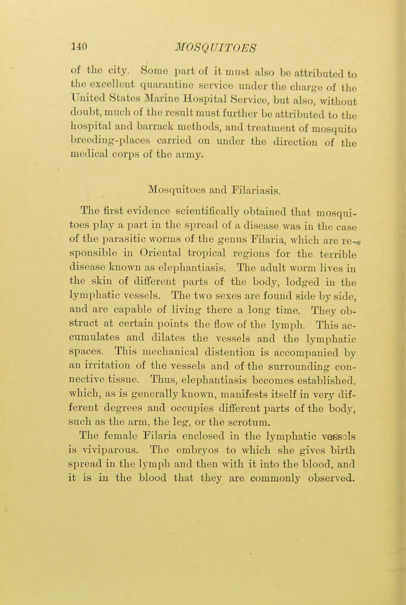 of the city. Some part of it must also be attributed to the excellent quarantine service under the charge of the United States Marine Hospital Service, but also, without doubt, much of the result must further be attributed to the hospital and barrack methods, and treatment of mosquito breeding-places carried on under the direction of the medical corps of the army. Mosquitoes and Filariasis. The first evidence scientifically obtained that mosqui- toes play a part in the spread of a disease was in the case of the parasitic worms of the genus Filaria, which are re^m sponsible in Oriental tropical regions for the terrible disease known as elephantiasis. The adult worm lives in the skin of different parts of the body, lodged in the lymphatic vessels. The two sexes are found side by side, and are capable of living there a long time. They ob- struct at certain points the flow of the lymph. This ac- cumulates and dilates the vessels and the lymphatic spaces. This mechanical distention is accompanied by an irritation of the vessels and of the surrounding con- nective tissue. Thus, elephantiasis becomes established, which, as is generally known, manifests itself in very dif- ferent degrees and occupies different parts of the body, such as the arm, the leg, or the scrotum. The female Filaria enclosed in the lymphatic vessels is viviparous. The embryos to which she gives birth spread in the lymph and then with it into the blood, and it is in the blood that they are commonly observed.