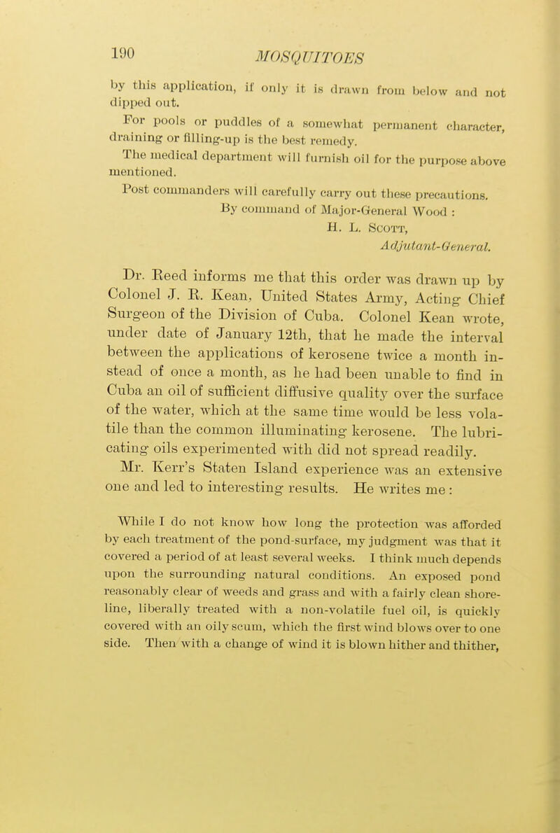 1(.)0 by tins application, if only it is drawn from below and not clipped out. For pools or puddles of a somewhat permanent character, draining or filling-up is the best remedy. The medical department will furnish oil for the purpose ..hove mentioned. Post commanders will carefully carry out these precautions. By command of Major-General Wood ■ H. L. Scott, Adjutant-Qeneral. Dr. Eeed informs me that this order was drawn up by Colonel J. K. Kean, United States Army, Actin g Chief Surgeon of the Division of Cuba. Colonel Kean wrote, under elate of January 12th, that he made the interval between the applications of kerosene twice a month in- stead of once a month, as he had been unable to find in Cuba an oil of sufficient diffusive quality over the surface of the water, which at the same time would be less vola- tile than the common illuminating- kerosene. The lubri- cating oils experimented with did not spread readily. Mr. Kerr's Staten Island experience was an extensive one and led to interesting results. He writes me: While I do not know how long the protection Avas afforded by each treatment of the pond-surface, my judgment was that it covered a period of at least several weeks. I think much depends upon the surrounding natural conditions. An exposed pond reasonably clear of weeds and grass and with a fairly clean shore- line, liberally treated with a non-volatile fuel oil, is quickly covered with an oily scum, which the first wind blows over to one side. Then with a change of wind it is blown hither and thither,