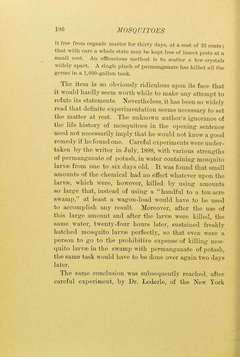 it free from organic matter for thirty days, at a cost of 25 cents ; that with care a whole state may be kept free of insect pests at a small cost. An efficacious method is to scatter a few crystals widely apart. A single pinch of permanganate has killed all the germs in a 1,000-gallon tank. The item is so obviously ridiculous upon its face that it would hardly seem worth while to make any attempt to refute its statements. Nevertheless, it has been so widely read that definite experimentation seems necessary to set the matter at rest. The unknown author's ignorance of the life history of mosquitoes in the opening- sentence need not necessarily imply that he would not know a good remedy if he found one. Careful experiments were under- taken by the writer in July, 1898, with various strengths of permanganate of potash, in water containing mosquito larvae from one to six days old. It was found that small amounts of the chemical had no effect whatever upon the larvae, which were, however, killed by using amounts so large that, instead of using a  handful to a ten-acre swamp, at least a wagon-load would have to be used to accomplish any result. Moreover, after the use of this large amount and after the larvae were killed, the same water, twenty-four hours later, sustained freshly hatched mosquito larvae perfectly, so that even were a person to go to the prohibitive expense of killing mos- quito larvae in the swamp with permanganate of potash, the same task would have to be done over again two days later. The same conclusion was subsequently reached, after careful experiment, by Dr. Lederle, of the New York