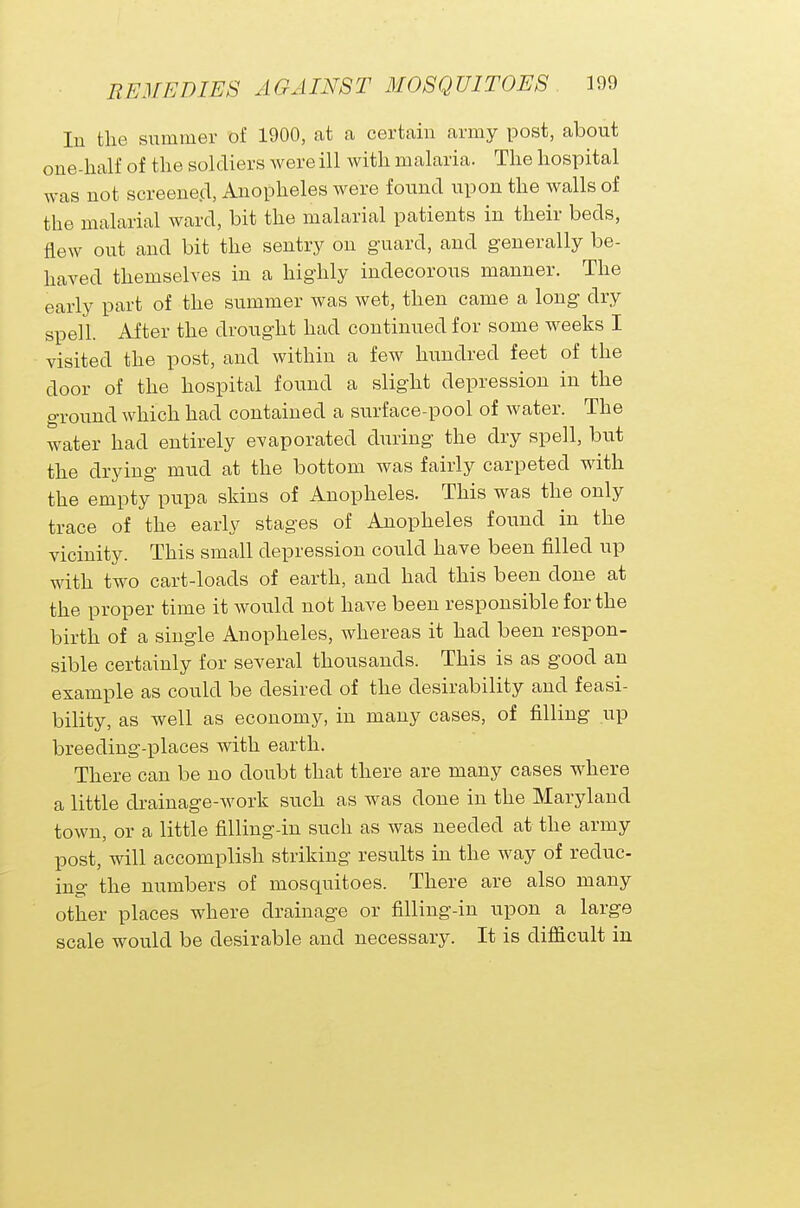 In the summer of 1900, at a certain army post, about one-half of the soldiers were ill with malaria. The hospital was not screened, Anopheles were found upon the walls of the malarial ward, bit the malarial patients in their beds, flew out and bit the sentry on guard, and generally be- haved themselves in a highly indecorous manner. The early part of the summer was wet, then came a long dry spell. After the drought had continued for some weeks I visited the post, and within a few hundred feet of the door of the hospital found a slight depression in the ground which had contained a surface-pool of water. The water had entirely evaporated during the dry spell, but the drying mud at the bottom was fairly carpeted with the empty pupa skins of Anopheles. This was the only trace of the early stages of Anopheles found in the vicinity. This small depression could have been filled up with two cart-loads of earth, and had this been done at the proper time it would not have been responsible for the birth of a single Anopheles, whereas it had been respon- sible certainly for several thousands. This is as good an example as could be desired of the desirability and feasi- bility, as well as economy, in many cases, of filling up breeding-places with earth. There can be no doubt that there are many cases where a little drainage-work such as was done in the Maryland town, or a little filling-in such as was needed at the army post, will accomplish striking results in the way of reduc- ing the numbers of mosquitoes. There are also many other places where drainage or filling-in upon a large scale would be desirable and necessary. It is difficult in