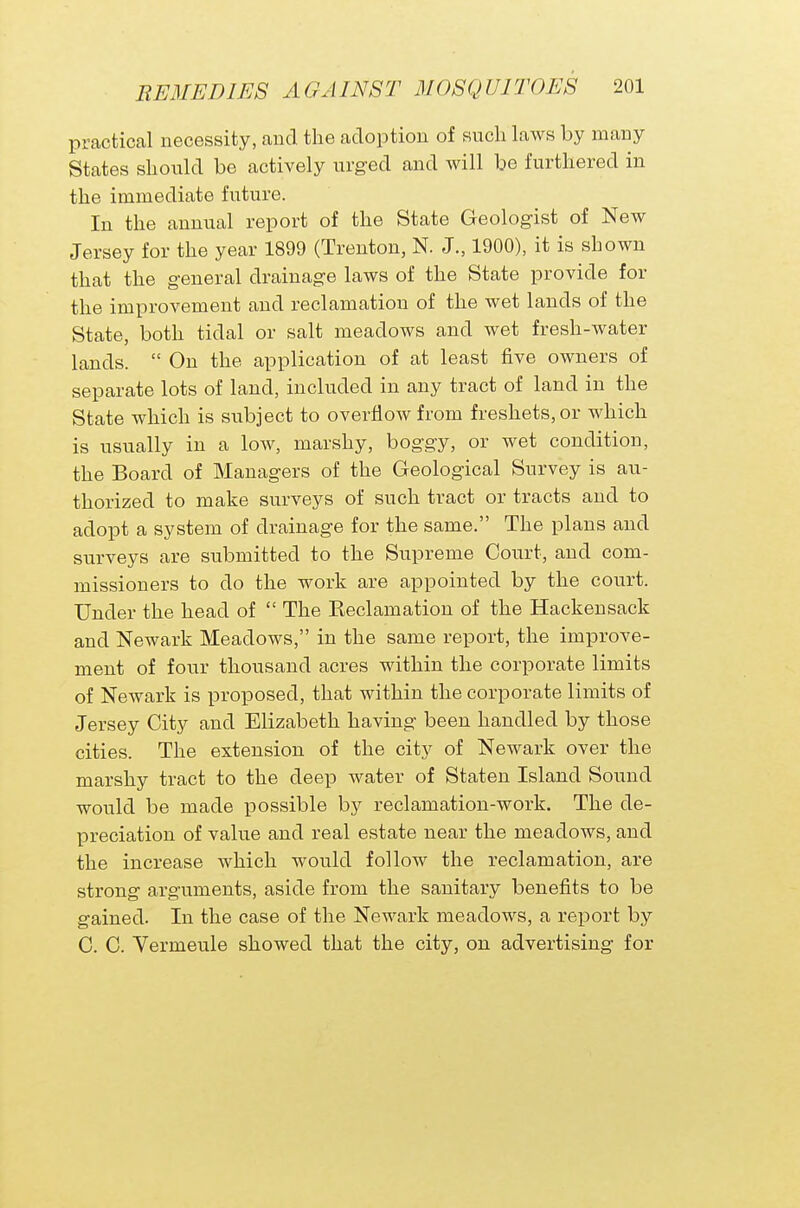 practical necessity, and the adoption of such laws by many States should be actively urged and will be furthered in the immediate future. In the annual report of the State Geologist of New Jersey for the year 1899 (Trenton, N. J., 1900), it is shown that the general drainage laws of the State provide for the improvement and reclamation of the wet lands of the State, both tidal or salt meadows and wet fresh-water lands.  On the application of at least five owners of separate lots of land, included in any tract of land in the State which is subject to overflow from freshets, or which is usually in a low, marshy, boggy, or wet condition, the Board of Managers of the Geological Survey is au- thorized to make surveys of such tract or tracts and to adopt a system of drainage for the same. The plans and surveys are submitted to the Supreme Court, and com- missioners to do the work are appointed by the court. Under the head of  The Reclamation of the Hackensack and Newark Meadows, in the same report, the improve- ment of four thousand acres within the corporate limits of Newark is proposed, that within the corporate limits of Jersey City and Elizabeth having been handled by those cities. The extension of the city of Newark over the marshy tract to the deep water of Staten Island Sound would be made possible by reclamation-work. The de- preciation of value and real estate near the meadows, and the increase which would follow the reclamation, are strong arguments, aside from the sanitary benefits to be gained. In the case of the Newark meadows, a report by C. C. Vermeule showed that the city, on advertising for