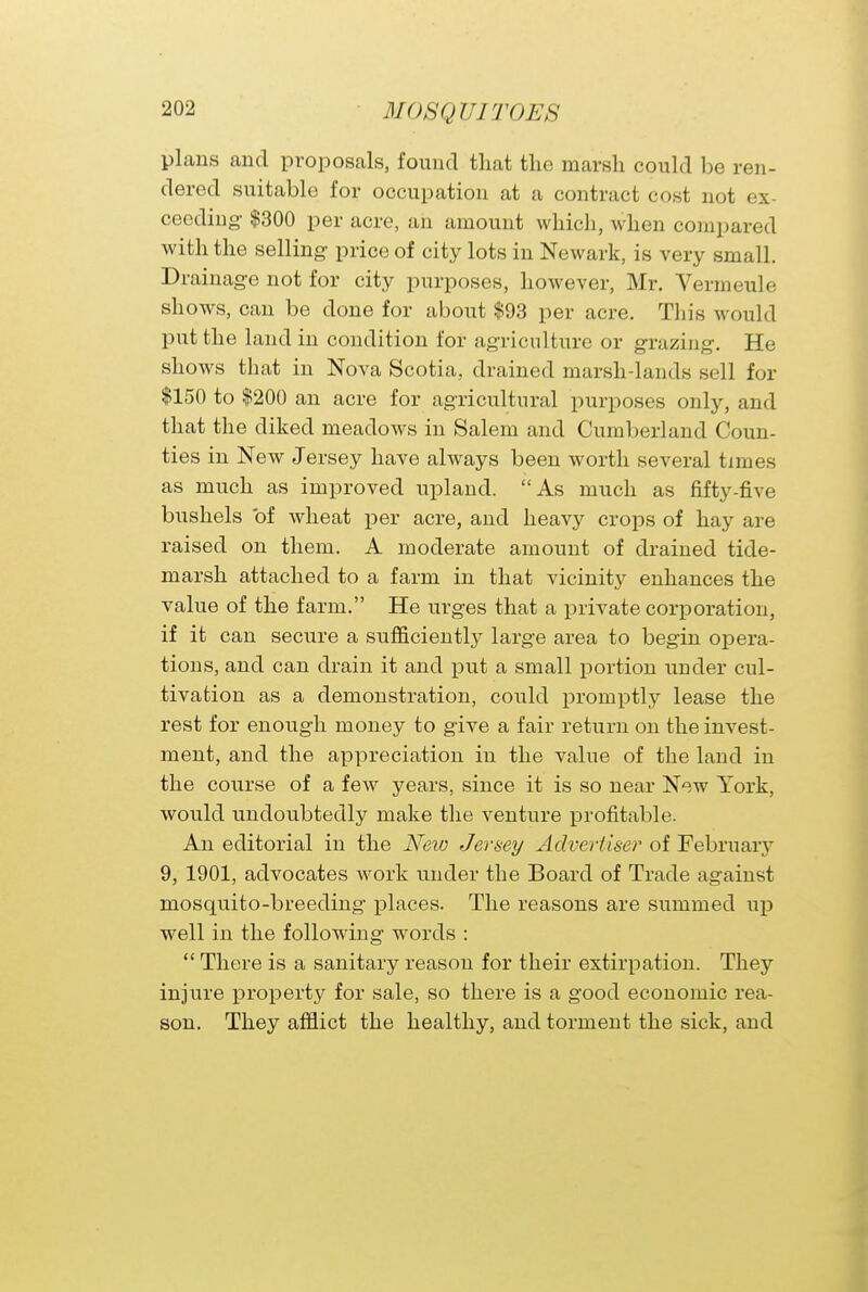 plans and proposals, found that the marsh could be ren- dered suitable for occupation at a contract cost not ex- ceeding- $300 per acre, an amount which, when compared with the selling- price of city lots in Newark, is very small. Drainage not for city purposes, however, Mr. Vermeule shows, can be done for about $93 per acre. This would put the land in condition for agriculture or grazing. He shows that in Nova Scotia, drained marsh-lands sell for $150 to $200 an acre for agricultural purposes only, and that the diked meadows in Salem and Cumberland Coun- ties in New Jersey have always been worth several times as much as improved upland. As much as fifty-five bushels of wheat per acre, and heavy crops of hay are raised on them. A moderate amount of drained tide- marsh attached to a farm in that vicinity enhances the value of the farm. He urges that a private corporation, if it can secure a sufficiently large area to begin opera- tions, and can drain it and put a small portion under cul- tivation as a demonstration, could promptly lease the rest for enough money to give a fair return on the invest- ment, and the appreciation in the value of the land in the course of a few years, since it is so near New York, would undoubtedly make the venture profitable. An editorial in the New Jersey Advertiser of February 9, 1901, advocates work under the Board of Trade against mosquito-breeding places. The reasons are summed up well in the following words :  There is a sanitary reason for their extirpation. They injure property for sale, so there is a good economic rea- son. They afflict the healthy, and torment the sick, and