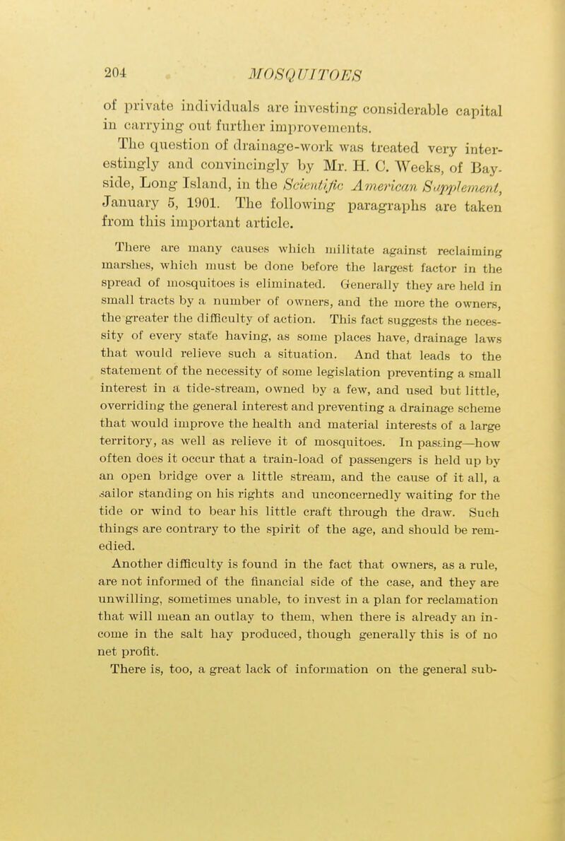 of private individuals are investing considerable capital in carrying out further improvements. The question of drainage-work was treated very inter- estingly and convincingly by Mr. H. C. Weeks, of Bay- side, Long Island, in the Scientific American Supplement, January 5, 1901. The following paragraphs are taken from this important article. There are many causes which militate against reclaiming marshes, which must be done before the largest factor in the spread of mosquitoes is eliminated. Generally they are held in small tracts by a number of owners, and the more the owners, the greater the difficulty of action. This fact suggests the neces- sity of every state having, as some places have, drainage laws that would relieve such a situation. And that leads to the statement of the necessity of some legislation preventing a small interest in a tide-stream, owned by a few, and used but little, overriding the general interest and preventing a drainage scheme that would improve the health and material interests of a large territory, as well as relieve it of mosquitoes. In passing—how often does it occur that a train-load of passengers is held up by an open bridge over a little stream, and the cause of it all, a sailor standing on his rights and unconcernedly waiting for the tide or wind to bear his little craft through the draw. Such things are contrary to the spirit of the age, and should be rem- edied. Another difficulty is found in the fact that owners, as a rule, are not informed of the financial side of the case, and they are unwilling, sometimes unable, to invest in a plan for reclamation that will mean an outlay to them, when there is already an in- come in the salt hay produced, though generally this is of no net profit. There is, too, a great lack of information on the general sub-