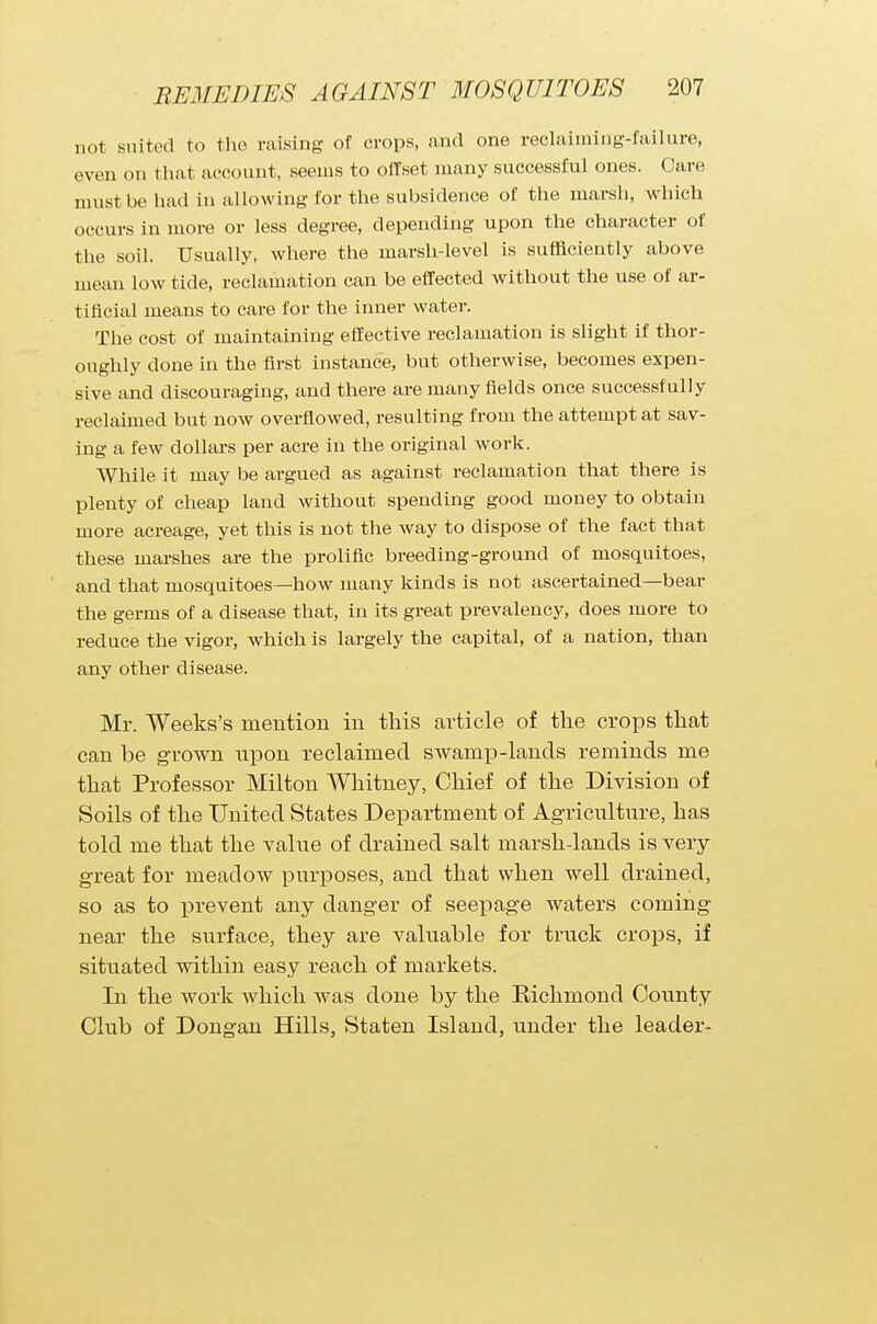 not suited to the raising of crops, and one reolaimirig-failure, even on that account, seems to offset many successful ones. Care must be had in allowing for the subsidence of the marsh, which occurs in more or less degree, depending upon the character of the soil. Usually, where the marsh-level is sufficiently above mean low tide, reclamation can be effected without the use of ar- tificial means to care for the inner water. The cost of maintaining effective reclamation is slight if thor- oughly done in the first instance, but otherwise, becomes expen- sive and discouraging, and there are many fields once successf ully reclaimed but now overflowed, resulting from the attempt at sav- ing a few dollars per acre in the original work. While it may be argued as against reclamation that there is plenty of cheap land without spending good money to obtain more acreage, yet this is not the way to dispose of the fact that these marshes are the prolific breeding-ground of mosquitoes, and that mosquitoes—how many kinds is not ascertained—bear the germs of a disease that, in its great prevalency, does more to reduce the vigor, which is largely the capital, of a nation, than any other disease. Mr. Weeks's mention in this article of the crops that can be grown upon reclaimed swamp-lands reminds me that Professor Milton Whitney, Chief of the Division of Soils of the United States Department of Agriculture, has told me that the value of drained salt marsh-lands is very- great for meadow purposes, and that when well drained, so as to prevent any danger of seepage waters coming near the surface, they are valuable for truck crops, if situated within easy reach of markets. In the work which was done by the Richmond County Club of Dongan Hills, Staten Island, under the leader-