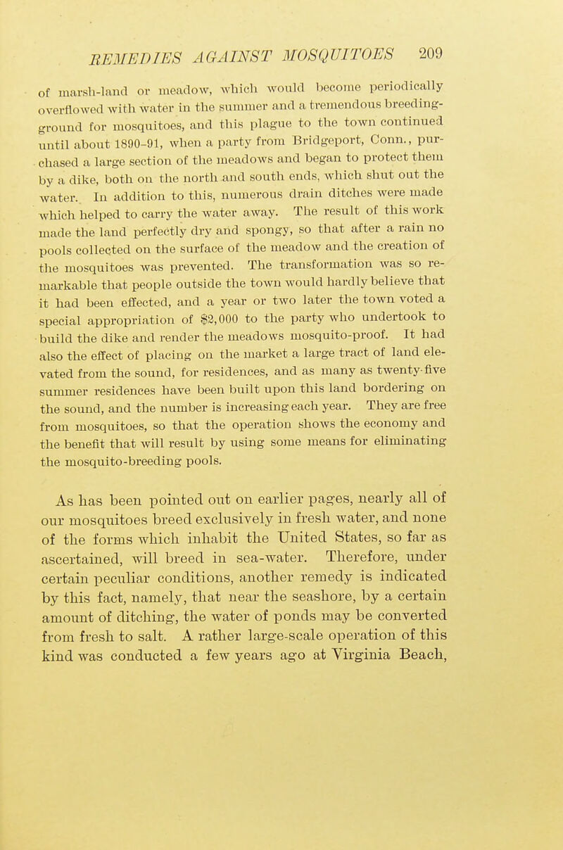 of marsh-land or meadow, which would become periodically overflowed with water in the summer and a tremendous breeding- ground for mosquitoes, and this plague to the town continued until about 1890-91, when a party from Bridgeport, Conn., pur- chased a large section of the meadows and began to protect them by a dike, both on the north and south ends, which shut out the water. In addition to this, numerous drain ditches were made which helped to carry the water away. The result of this work made the land perfectly dry and spongy, so that after a rain no pools collected on the surface of the meadow and the creation of the mosquitoes was prevented. The transformation was so re- markable that people outside the town would hardly believe that it had been effected, and a year or two later the town voted a special appropriation of $2,000 to the party who undertook to build the dike and render the meadows mosquito-proof. It had also the effect of placing on the market a large tract of land ele- vated from the sound, for residences, and as many as twenty-five summer residences have been built upon this land bordering on the sound, and the number is increasing each year. They are free from mosquitoes, so that the operation shows the economy and the benefit that will result by using some means for eliminating the mosquito-breeding pools. As has been pointed out on earlier pages, nearly all of our mosquitoes breed exclusively in fresh water, and none of the forms which inhabit the United States, so far as ascertained, will breed in sea-water. Therefore, under certain peculiar conditions, another remedy is indicated by this fact, namely, that near the seashore, by a certain amount of ditching-, the water of ponds may be converted from fresh to salt. A rather large-scale operation of this kind was conducted a few years ago at Virginia Beach,