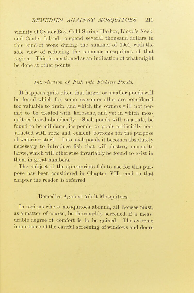 vicinity of Oyster Bay, Cold Spring Harbor, Lloyd's Neck, and Center Island, to spend several thousand dollars in this kind of work during the summer of 1901, with the sole view of reducing the summer mosquitoes of that region. This is mentioned as an indication of what might be done at other points. Introduction of Fish into Fishless Ponds. It happens quite often that larger or smaller ponds will be found which for some reason or other are considered too valuable to drain, and which the owners will not per- mit to be treated with kerosene, and yet in which mos- quitoes breed abundantly. Such ponds will, as a rule, be found to be milldams, ice-ponds, or pools artificially con- structed with rock and cement bottoms for the purpose of watering stock. Into such ponds it becomes absolutely necessary to introduce fish that will destroy mosquito larvae, which will otherwise invariably be found to exist in them in great numbers. The subject of the appropriate fish to use for this pur- pose has been considered in Chapter VII., ■ and to that chapter the reader is referred. Kennedies Against Adult Mosquitoes. In regions where mosquitoes abound, all houses must, as a matter of course, be thoroughly screened, if a meas- urable degree of comfort is to be gained. The extreme importance of the careful screening of windows and doors