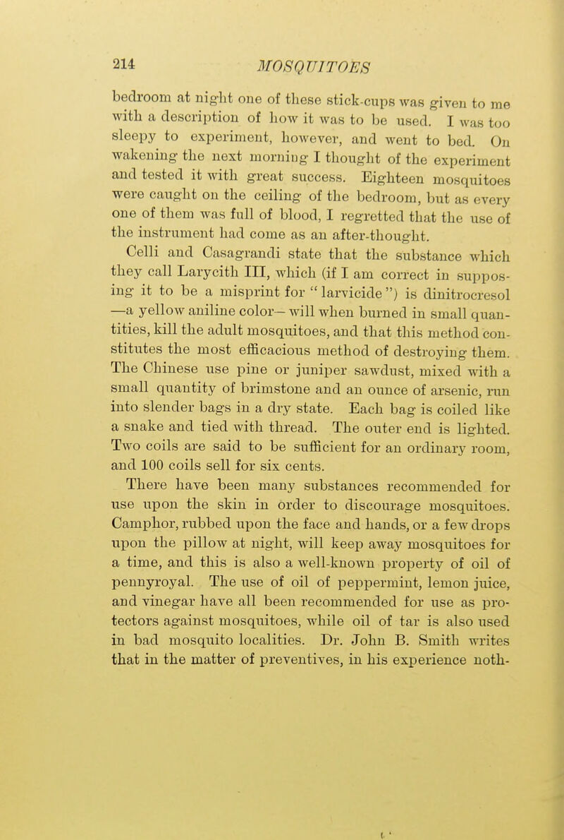 bedroom at night one of these stick-cups was given to me with a description of how it was to be used. I was too sleepy to experiment, however, and went to bed. On wakening the next morning I thought of the experiment and tested it with great success. Eighteen mosquitoes were caught on the ceiling of the bedroom, but as every one of them was full of blood, I regretted that the use of the instrument had come as an after-thought. Celli and Casagrandi state that the substance which they call Larycith III, which (if I am correct in suppos- ing it to be a misprint for  larvicide ) is dinitrocresol —a yellow aniline color- will when burned in small quan- tities, kill the adult mosquitoes, and that this method con- stitutes the most efficacious method of destroying them. The Chinese use pine or juniper sawdust, mixed with a small quantity of brimstone and an ounce of arsenic, run into slender bags in a dry state. Each bag is coiled like a snake and tied with thread. The outer end is lighted. Two coils are said to be sufficient for an ordinary room, and 100 coils sell for six cents. There have been many substances recommended for use upon the skin in order to discourage mosquitoes. Camphor, rubbed upon the face and hands, or a few drops upon the pillow at night, will keep away mosquitoes for a time, and this is also a well-known property of oil of pennyroyal. The use of oil of peppermint, lemon juice, and vinegar have all been recommended for use as pro- tectors against mosquitoes, while oil of tar is also used in bad mosquito localities. Dr. John B. Smith writes that in the matter of preventives, in his experience noth-
