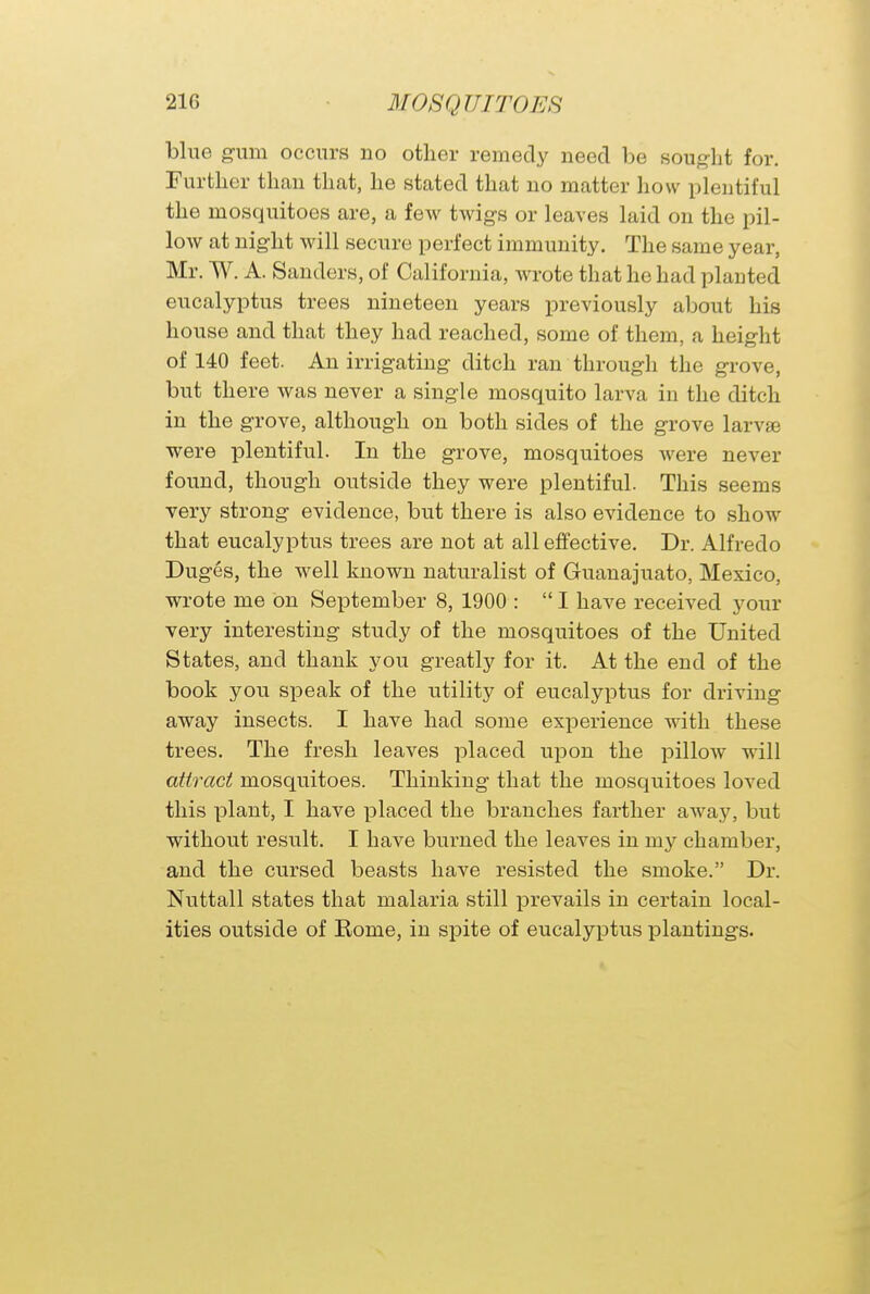 blue gum occurs no other remedy need be sought for. Further than that, he stated that no matter how plentiful the mosquitoes are, a few twigs or leaves laid on the pil- low at night will secure perfect immunity. The same year, Mr. W. A. Sanders, of California, wrote that he had planted eucalyptus trees nineteen years previously about his house and that they had reached, some of them, a height of 140 feet. An irrigating ditch ran through the grove, but there was never a single mosquito larva in the ditch in the grove, although on both sides of the grove larvae ■were plentiful. In the grove, mosquitoes were never found, though outside they were plentiful. This seems very strong evidence, but there is also evidence to show that eucalyptus trees are not at all effective. Dr. Alfredo Duges, the well known naturalist of Guanajuato, Mexico, wrote me on September 8, 1900 :  I have received your very interesting study of the mosquitoes of the United States, and thank you greatly for it. At the end of the book you speak of the utility of eucalyptus for driving away insects. I have had some experience with these trees. The fresh leaves placed upon the pillow will attract mosquitoes. Thinking that the mosquitoes loved this plant, I have placed the branches farther away, but without result. I have burned the leaves in my chamber, and the cursed beasts have resisted the smoke. Dr. Nuttall states that malaria still prevails in certain local- ities outside of Rome, in spite of eucalyptus plantings.