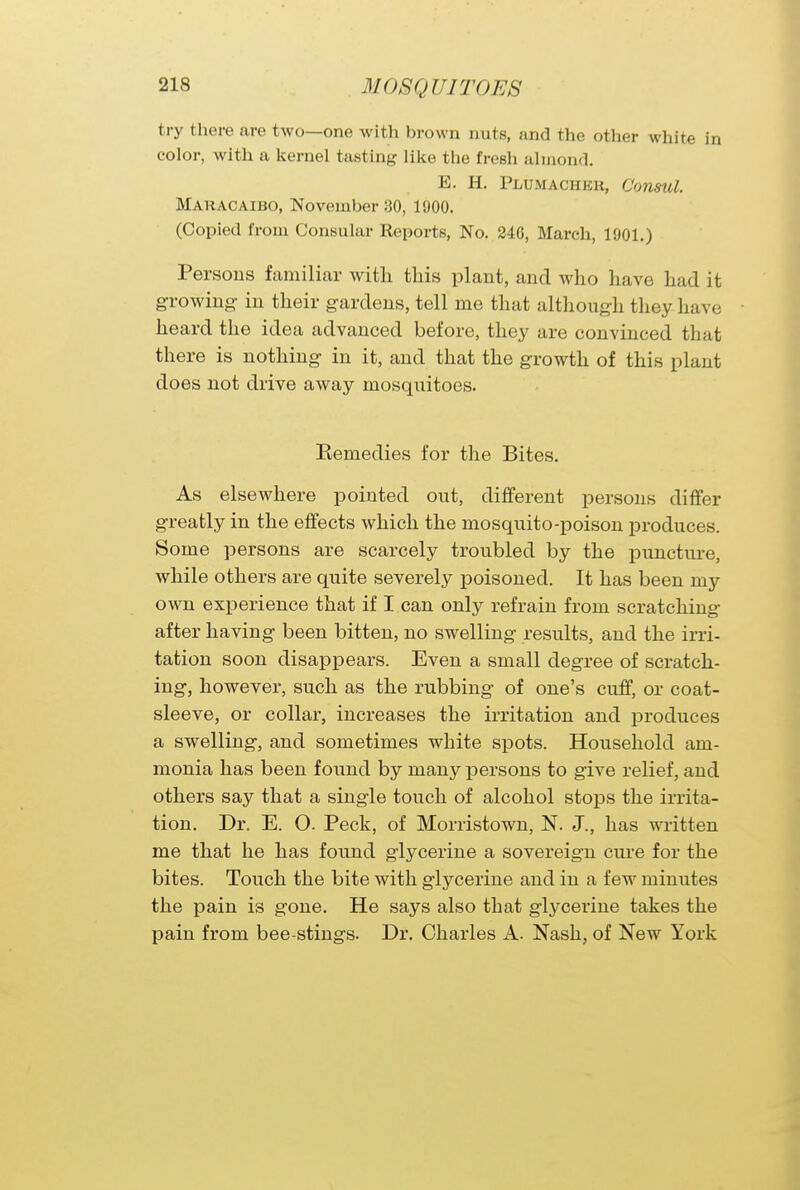 MofiQir irons try there are two—one with brown nuts, and the other white in color, with a kernel tasting like the fresh almond. E. H. Plumachkh, Consul. MARACAIBO, November 30, 1900. (Copied from Consular Reports, No. 240, March, 1901.) Persons familiar with this plant, and who have had it growing in their gardens, tell me that although they have heard the idea advanced before, they are convinced that there is nothing in it, and that the growth of this plant does not drive away mosquitoes. Remedies for the Bites. As elsewhere pointed out, different persons differ greatly in the effects which the mosquito-poison produces. Some persons are scarcely troubled by the puncture, while others are quite severely poisoned. It has been my own experience that if I can only refrain from scratching after having been bitten, no swelling results, and the irri- tation soon disappears. Even a small degree of scratch- ing, however, such as the rubbing of one's cuff, or coat- sleeve, or collar, increases the irritation and produces a swelling, and sometimes white spots. Household am- monia has been found by many persons to give relief, and others say that a single touch of alcohol stops the irrita- tion. Dr. E. O. Peck, of Morristown, N. J., has written me that he has found glycerine a sovereign cure for the bites. Touch the bite with glycerine and in a few minutes the pain is gone. He says also that glycerine takes the pain from bee-stings. Dr. Charles A. Nash, of New York