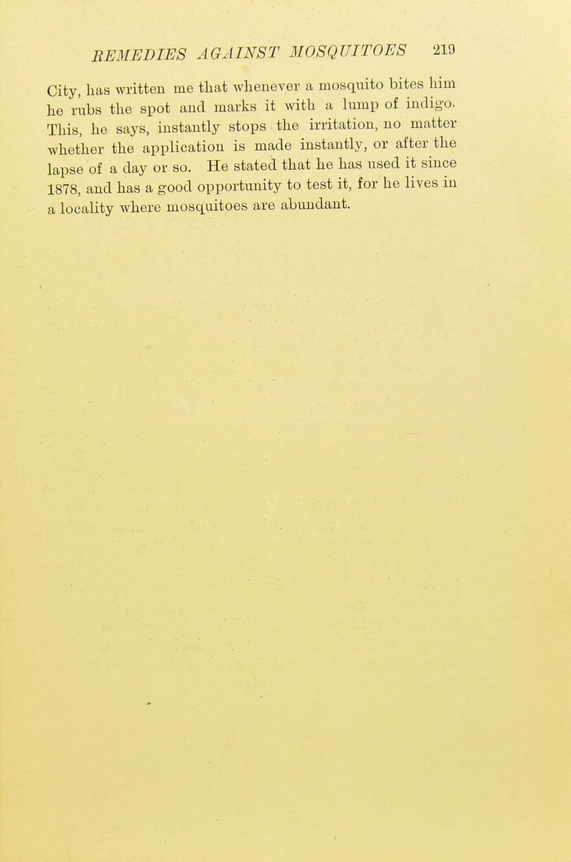 City, has written me that whenever a mosquito bites him he rubs the spot and marks it with a lump of indigo. This, he says, instantly stops the irritation, no matter whether the application is made instantly, or after the lapse of a day or so. He stated that he has used it since 1878, and has a good opportunity to test it, for he lives in a locality where mosquitoes are abundant. I