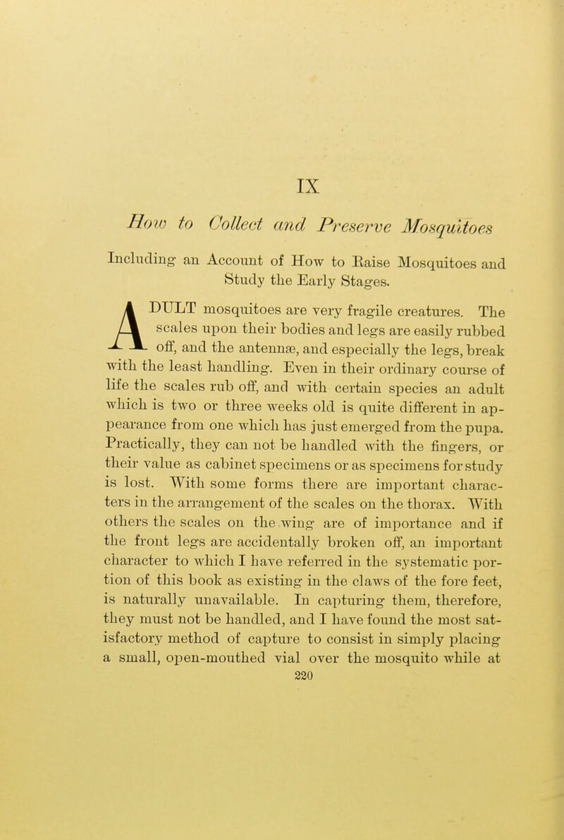 How to Collect and Preserve Mosquitoes Including: an Account of How to Kaise Mosquitoes and Study the Early Stages. A DTJLT mosquitoes are very fragile creatures. The scales upon their bodies and legs are easily rubbed -■- and the antennae, and especially the legs, break with the least handling. Even in their ordinary course of life the scales rub off, and with certain species an adult which is two or three weeks old is quite different in ap- pearance from one which has just emerged from the pupa. Practically, they can not be handled with the fingers, or their value as cabinet specimens or as specimens for study is lost. With some forms there are important charac- ters in the arrangement of the scales on the thorax. With others the scales on the .wing are of importance and if the front legs are accidentally broken off, an important character to which I have referred in the systematic por- tion of this book as existing in the claws of the fore feet, is naturally unavailable. In capturing them, therefore, they must not be handled, and I have found the most sat- isfactory method of capture to consist in simply placing a small, open-mouthed vial over the mosquito while at