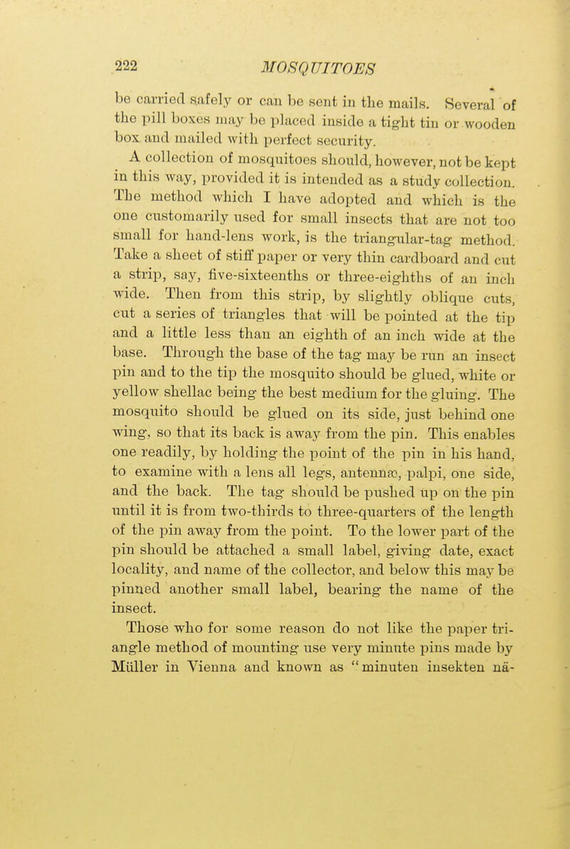 be carried safely or can be sent in the mails. Several of the pill boxes may be placed inside a tight tin or wooden box and mailed with perfect security. A collection of mosquitoes should, however, not be kept in this way, provided it is intended as a study collection. The method which I have adopted and which is the one customarily used for small insects that are not too small for hand-lens work, is the triangular-tag method. Take a sheet of stiff paper or very thin cardboard and cut a strip, say, five-sixteenths or three-eighths of an inch wide. Then from this strip, by slightly oblique cuts, cut a series of triangles that will be pointed at the tip and a little less than an eighth of an inch wide at the base. Through the base of the tag may be run an insect pin and to the tip the mosquito should be glued, white or yellow shellac being the best medium for the gluing. The mosquito should be glued on its side, just behind one wing, so that its back is away from the pin. This enables one readily, by holding the point of the pin in his hand, to examine with a lens all legs, antennao, palpi, one side, and the back. The tag should be pushed up on the pin until it is from two-thirds to three-quarters of the length of the pin away from the point. To the lower part of the pin should be attached a small label, giving date, exact locality, and name of the collector, and below this niay be pinned another small label, bearing the name of the insect. Those who for some reason do not like the paper tri- angle method of mounting use very minute pins made by Miiller in Vienna and known as minuten insekten na-