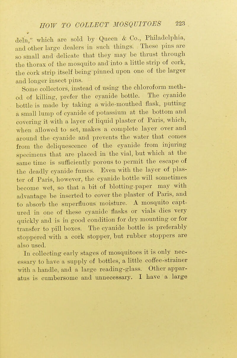 cleln, which are sold by Queen & Co., Philadelphia, and other large dealers in such things. These pins are so small and delicate that they may be thrust through the thorax of the mosquito and into a little strip of cork, the cork strip itself being pinned upon one of the larger and longer insect pins. Some collectors, instead of using the chloroform meth- od of killing, prefer the cyanide bottle. The cyanide bottle is made by taking a wide-mouthed flask, putting a small lump of cyanide of potassium at the bottom and covering it with a layer of liquid plaster of Paris, which, when allowed to set, makes a complete layer over and around the cyanide and prevents the water that comes from the deliquescence of the cyanide from injuring specimens that are placed in the vial, but which at the same time is sufficiently porous to permit the escape of the deadly cyanide fumes. Even with the layer of plas- ter of Paris, however, the cyanide bottle will sometimes become wet, so that a bit of blotting-paper may with advantage be inserted to cover the plaster of Paris, and to absorb the superfluous moisture. A mosquito capt- ured in one of these cyanide flasks or vials dies very quickly and is in good condition for dry mounting or for transfer to pill boxes. The cyanide bottle is preferably stoppered with a cork stopper, but rubber stoppers are also used. In collecting early stages of mosquitoes it is only nec- essary to have a supply of bottles, a little coffee-strainer with a handle, and a large reading-glass. Other appar- atus is cumbersome and unnecessary. I have a large