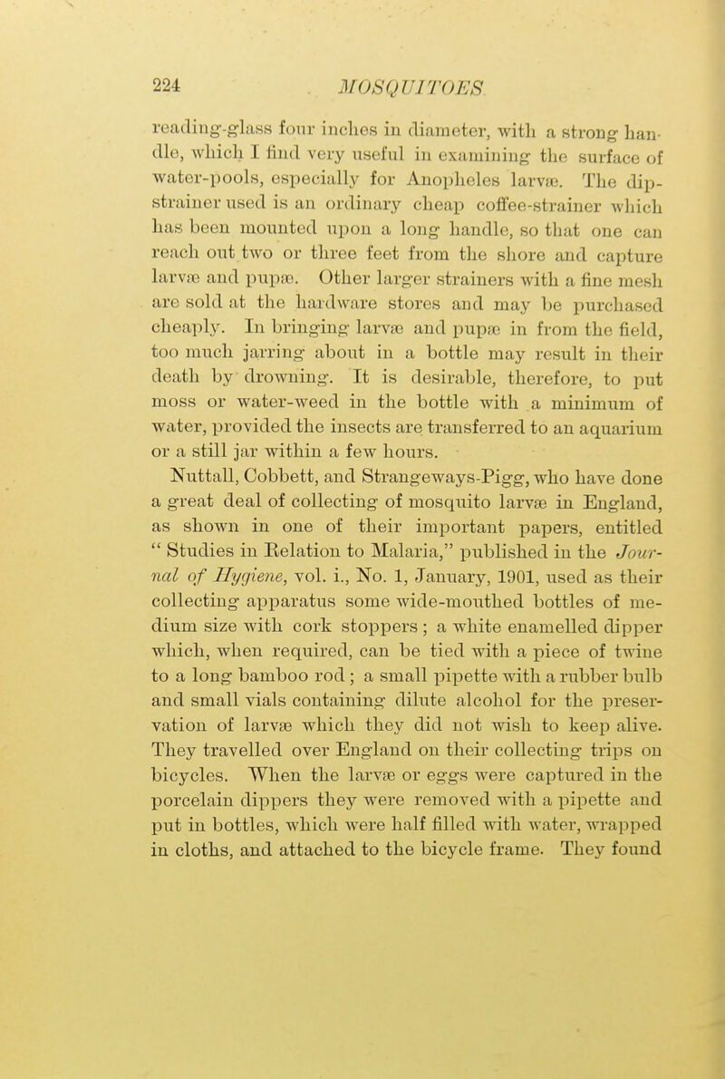 reading-glass four inches in diameter, with a strong han- dle, which I rind very useful in examining the surface of water-pools, especially for Anopheles larvae. The dip- strainer used is an ordinary cheap coffee-strainer which has been mounted upon a long handle, so that one can reach out two or three feet from the shore and capture larvae and pupae. Other larger strainers with a fine mesh are sold at the hardware stores and may be purchased cheaply. In bringing larvae and pupae in from the field, too much jarring about in a bottle may result in their death by drowning. It is desirable, therefore, to put moss or water-weed in the bottle with a minimum of water, provided the insects are transferred to an aquarium or a still jar within a few hours. Nuttall, Cobbett, and Strangeways-Pigg, who have done a great deal of collecting of mosquito larvae in England, as shown in one of their important papers, entitled Studies in Kelation to Malaria, published in the Jour- nal of Hygiene, vol. i., No. 1, January, 1901, used as their collecting apparatus some wide-mouthed bottles of me- dium size with cork stoppers ; a white enamelled dipper which, when required, can be tied with a piece of twine to a long bamboo rod; a small pipette with a rubber bulb and small vials containing dilute alcohol for the preser- vation of larvae which they did not wish to keep alive. They travelled over England on their collecting trips on bicycles. When the larvae or eggs were captured in the porcelain dippers they were removed with a pipette and put in bottles, which were half filled with water, wrapped in cloths, and attached to the bicycle frame. They found